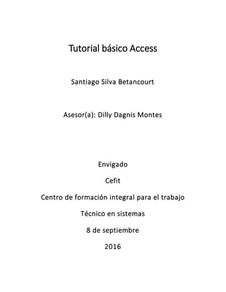 Tutorial básico Access
Santiago Silva Betancourt
Asesor(a): Dilly Dagnis Montes
Envigado
Cefit
Centro de formación integral para el trabajo
Técnico en sistemas
8 de septiembre
2016
 