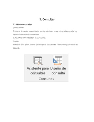 5. Consultas
5.1 Asistentepara consultas
¿Para qué sirve?
El asistente de consulta para duplicados permite seleccionar, en una misma tabla o consulta, los
registros cuyos de campo son idénticos.
ELASISTENTE PARA BUSQUEDA DEDUPLICADOS
Objetivo:
Profundizar en la opción Asistente para búsquedas de duplicados yahorrar tiempo en realizar una
búsqueda.
 
