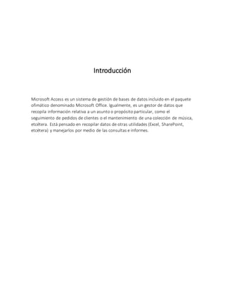 Introducción
Microsoft Access es un sistema de gestión de bases de datos incluido en el paquete
ofimático denominado Microsoft Office. Igualmente, es un gestor de datos que
recopila información relativa a un asunto o propósito particular, como el
seguimiento de pedidos de clientes o el mantenimiento de una colección de música,
etcétera. Está pensado en recopilar datos de otras utilidades (Excel, SharePoint,
etcétera) y manejarlos por medio de las consultas e informes.
 
