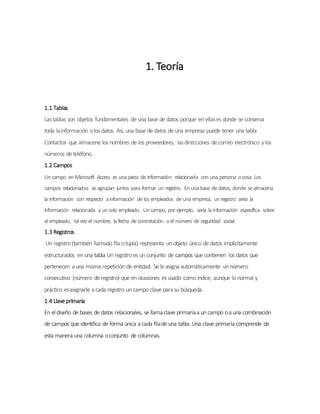 1. Teoría
1.1 Tablas
Lastablas son objetos fundamentales de una base de datos porque en ellases donde se conserva
toda lainformación olos datos. Así, una base de datos de una empresa puede tener una tabla
Contactos que almacene los nombres de los proveedores, lasdirecciones decorreo electrónico ylos
números deteléfono.
1.2 Campos
Uncampo en Microsoft Access es una pieza de información relacionada con una persona ocosa. Los
campos relacionados se agrupan juntos para formar un registro. En una base de datos, donde se almacena
la información con respecto ainformación de los empleados de una empresa, unregistro sería la
información relacionada a unsolo empleado. Uncampo, por ejemplo, sería la información específica sobre
el empleado, tal vez el nombre, la fecha de contratación oel número de seguridad social.
1.3 Registros
Un registro (también llamado fila otupla) representa un objeto único de datos implícitamente
estructurados en una tabla Un registro es un conjunto de campos que contienen los datos que
pertenecen a una misma repetición de entidad. Se leasigna automáticamente un número
consecutivo (número deregistro) que en ocasiones es usado como índice, aunque lo normal y
práctico esasignarle a cada registro un campo clave para su búsqueda.
1.4 Llaveprimaria
En el diseño de bases de datos relacionales, se llamaclave primariaa un campo oa una combinación
de campos que identifica de forma única a cada filade una tabla. Una clave primaria comprende de
esta manera una columna oconjunto de columnas.
 