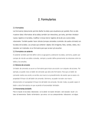 2. Formularios
2.1 Formularios
Los Formularios básicamente permite diseñar los datos para visualizarse por pantalla. Pero no sólo
muestran datos informativos delas tablas, también son interactivos, por tanto, permiten introducir
nuevos registros en lastablas, modificar eincluso borrar registros de lasde una ovarias tablas
relacionales. También pueden hacer cálculos (campos calculados ocontroles decuadros de texto) con
los datos de lastablas. Los campos que contienen objetos OLE (imágenes, fotos, sonidos, videos, etc.)
necesitan ser mostrados enun formulario para que sevean y/o escuchen.
2.2 Formularios con asistente
El asistente también permite definir cómo se agruparán yordenarán los datos; asimismo, puede usar
campos de másde una tabla oconsulta, siempre ycuando defina previamente lasrelaciones entre las
tablas y lasconsultas.
2.3 Botonesdecomando
Un botón de comando seusa en un formulario para iniciar una acción oun conjunto deacciones. Por
ejemplo, se puede crear un botón de comando que abra otro formulario. Para que un botón de
comando realiceuna acción, se escribe una macroo un procedimiento de evento que se asocia a la
propiedad Al hacer clicdel botón de comando. Asimismo, sepuede incrustar una macro
directamente en lapropiedad Al hacer clicdel botón de comando. Deeste modo, se puede copiar el
botón a otros formularios sin que sepierda la funcionalidad del botón.
2.4 Herramientas dediseño
Para la mayoría de las tareas relacionadas con la edición de nuestro formulario será necesario recurrir a la
barra de herramientas Diseño de formularios que vemos con sus correspondientes indicaciones en la figura.
 