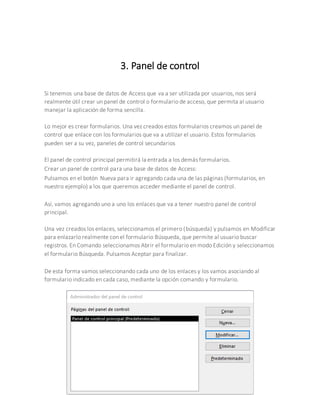 3. Panel de control
Si tenemos una base de datos de Access que va a ser utilizada por usuarios, nos será
realmente útil crear un panel de control o formulario de acceso, que permita al usuario
manejar la aplicación de forma sencilla.
Lo mejor es crear formularios. Una vez creados estos formularios creamos un panel de
control que enlace con los formularios que va a utilizar el usuario. Estos formularios
pueden ser a su vez, paneles de control secundarios
El panel de control principal permitirá la entrada a los demás formularios.
Crear un panel de control para una base de datos de Access:
Pulsamos en el botón Nueva para ir agregando cada una de las páginas (formularios, en
nuestro ejemplo) a los que queremos acceder mediante el panel de control.
Así, vamos agregando uno a uno los enlaces que va a tener nuestro panel de control
principal.
Una vez creados los enlaces, seleccionamos el primero (búsqueda) y pulsamos en Modificar
para enlazarlo realmente con el formulario Búsqueda, que permite al usuario buscar
registros. En Comando seleccionamos Abrir el formulario en modo Edición y seleccionamos
el formulario Búsqueda. Pulsamos Aceptar para finalizar.
De esta forma vamos seleccionando cada uno de los enlaces y los vamos asociando al
formulario indicado en cada caso, mediante la opción comando y formulario.
 