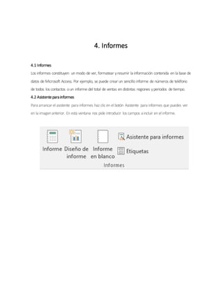 4. Informes
4.1 Informes
Los informes constituyen un modo de ver, formatear yresumir la información contenida en la base de
datos de Microsoft Access. Por ejemplo, se puede crear un sencillo informe de números de teléfono
de todos los contactos oun informe del total de ventas en distintas regiones yperíodos detiempo.
4.2 Asistentepara informes
Para arrancar el asistente para informes haz clicen el botón Asistente para informes que puedes ver
en la imagenanterior. En esta ventana nos pide introducir los campos aincluir en el informe.
 
