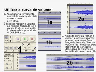 Utilizar a curva de volume 2. Além de abrir ou fechar o cursor, é possível marcar  pontos de amarração ao longo da linha de nível do volume (2a) e usá-los para desenhar as variações desejadas de volume no formato de uma curva (2b).   1. Ao acionar a ferramenta,  o nível de volume da pista aparece como  área clara. É possível reduzir o volume ao mínimo fechando-se o cursor (1a), ou aumentá-lo até o máximo, abrindo O CURSOR (1b).   1 1a 1b 2a 2b 