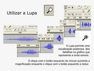 Utilizar a Lupa A Lupa permite uma visualização poderosa  dos detalhes no gráfico que representa a onda sonora.   O clique com o botão esquerdo do  mouse  aumenta a magnificação enquanto o clique com o botão esquerdo a reduz.  