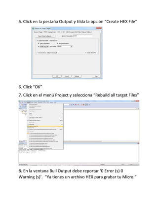 5. Click en la pestaña Output y tilda la opción “Create HEX File”
6. Click “OK”
7. Click en el menú Project y selecciona “Rebuild all target Files”
8. En la ventana Buil Output debe reportar ‘0 Error (s) 0
Warning (s)’. “Ya tienes un archivo HEX para grabar tu Micro.”
 