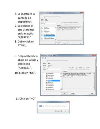6.Se mostrará la
pantalla de
dispositivos.
7.Selecciona el
que usaremos
en la materia
“AT89C51”
8.Doble click en
ATMEL.
9.Desplázate hacia
abajo en la lista y
selecciona
“AT89C51”.
10. Click en “OK”.
11.Click en “NO”.
 