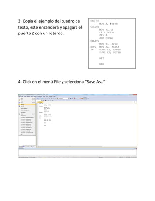3. Copia el ejemplo del cuadro de
texto, este encenderá y apagará el
puerto 2 con un retardo.
4. Click en el menú File y selecciona “Save As..”
ORG 0H
MOV A, #0FFH
CICLO:
MOV P2, A
CALL DELAY
CPL A
JMP CICLO
DELAY:
MOV R3, #200
OUT: MOV R2, #0255
IN: DJNZ R2, INNER
DJNZ R3, OUTER
RET
END
 
