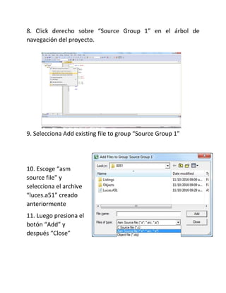 8. Click derecho sobre “Source Group 1” en el árbol de
navegación del proyecto.
9. Selecciona Add existing file to group “Source Group 1”
10. Escoge “asm
source file” y
selecciona el archive
“luces.a51” creado
anteriormente
11. Luego presiona el
botón “Add” y
después “Close”
 