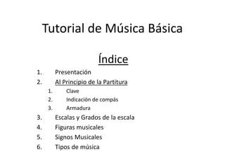 Tutorial de Música Básica
Índice
1. Presentación
2. Al Principio de la Partitura
1. Clave
2. Indicación de compás
3. Armadura
3. Escalas y Grados de la escala
4. Figuras musicales
5. Signos Musicales
6. Tipos de música
 