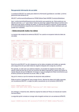 Recuperando información de una tabla
La sentencia SELECT es usada para obtener la información guardada en una tabla. La forma
general de esta sentencia es:
SELECT LaInformaciónQueDeseamos FROM DeQueTabla WHERE CondiciónASatisfacer
Aquí, LaInformaciónQueDeseamos es la información que queremos ver. Esta puede ser una
lista de columnas, o un * para indicar "todas las columnas". DeQueTabla indica el nombre de la
tabla de la cual vamos a obtener los datos. La claúsula WHERE es opcional. Si está presente,
la CondiciónASatisfacer especifica las condiciones que los registros deben satisfacer para que
puedan ser mostrados.
- Seleccionando todos los datos
La manera más simple de la sentencia SELECT es cuando se recuperan todos los datos de
una tabla:
mysql> SELECT * FROM mascotas;
+--------+-------------+-----------+------+------------+---------------+
| nombre | propietario | especie | sexo | nacimiento | fallecimiento |
+--------+-------------+-----------+------+------------+---------------+
| Fluffy | Arnoldo | Gato | f | 1999-02-04 | NULL |
| Mau | Juan | Gato | m | 1998-03-17 | NULL |
| Buffy | Arnoldo | Perro | f | 1999-05-13 | NULL |
| FanFan | Benito | Perro | m | 2000-08-27 | NULL |
| Kaiser | Diana | Perro | m | 1998-08-31 | 1997-07-29 |
| Chispa | Omar | Ave | f | 1998-09-11 | NULL |
| Wicho | Tomás | Ave | NULL | 2000-02-09 | NULL |
| Skim | Benito | Serpiente | m | 2001-04-29 | NULL |
| Pelusa | Diana | Hamster | f | 2000-03-30 | NULL |
+--------+-------------+-----------+------+------------+---------------+
9 rows in set (0.00 sec)
Esta forma del SELECT es útil si deseamos ver los datos completos de la tabla, por ejemplo,
para asegurarnos de que están todos los registros después de la carga de un archivo.
Por ejemplo, en este caso que estamos tratando, al consultar los registros de la tabla, nos
damos cuenta de que hay un error en el archivo de datos (mascotas.txt): parece que Kaiser ha
nacido después de que ha fallecido!. Al revisar un poco el pedigree de Kaiser encontramos que
la fecha correcta de nacimiento es el año 1989, no 1998.
Hay por lo menos un par de maneras de solucionar este problema:
Editar el archivo "mascotas.txt" para corregir el error, eliminar los datos de la tabla mascotas
con la sentencia DELETE, y cargar los datos nuevamente con el comando LOAD DATA:
mysql> DELETE FROM mascotas;
mysql> LOAD DATA LOCAL INFILE "mascotas.txt" INTO TABLE mascotas;
Sin embargo, si hacemos esto, debemos ingresar los datos de Pelusa, la mascota de nuestra
hermana Diana.
La segunda opción consiste en corregir sólo el registro erróneo con una sentencia UPDATE:
mysql> UPDATE mascotas SET nacimiento="1989-08-31" WHERE nombre="Kaiser";
 