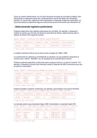 Como se mostró anteriormente, es muy fácil recuperar los datos de una tabla completa. Pero
típicamente no deseamos hacer esto, particularmente cuando las tablas son demasiado
grandes. En vez de ello, estaremos más interesados en responder preguntas particulares, en
cuyo caso debemos especificar algunas restricciones para la información que deseamos ver.
- Seleccionando registros particulares
Podemos seleccionar sólo registros particulares de una tabla. Por ejemplo, si deseamos
verificar el cambio que hicimos a la fecha de nacimiento de Kaiser, seleccionamos sólo el
registro de Kaiser de la siguiente manera:
mysql> SELECT * FROM mascotas WHERE nombre="Kaiser";
+--------+-------------+---------+------+------------+--------------+
| nombre | propietario | especie | sexo | nacimiento | fallecimento |
+--------+-------------+---------+------+------------+--------------+
| Kaiser | Diana | Perro | m | 1989-08-31 | 1997-07-29 |
+--------+-------------+---------+------+------------+--------------+
1 row in set (0.00 sec)
La salida mostrada confirma que el año ha sido corregido de 1998 a 1989.
La comparación de cadenas es normalmente no sensitiva, así que podemos especificar el
nombre como "kaiser", "KAISER", etc. El resultado de la consulta será el mismo.
Podemos además especificar condiciones sobre cualquier columna, no sólo el "nombre". Por
ejemplo, si deseamos conocer qué mascotas nacieron después del 2000, tendríamos que usar
la columna "nacimiento":
mysql> SELECT * FROM mascotas WHERE nacimiento >= "2000-1-1";
+--------+-------------+-----------+------+------------+---------------+
| nombre | propietario | especie | sexo | nacimiento | fallecimiento |
+--------+-------------+-----------+------+------------+---------------+
| FanFan | Benito | Perro | m | 2000-08-27 | NULL |
| Wicho | Tomás | Ave | NULL | 2000-02-09 | NULL |
| Skim | Benito | Serpiente | m | 2001-04-29 | NULL |
| Pelusa | Diana | Hamster | f | 2000-03-30 | NULL |
+--------+-------------+-----------+------+------------+---------------+
4 rows in set (0.00 sec)
Podemos también combinar condiciones, por ejemplo, para localizar a los perros hembras:
mysql> SELECT * FROM mascotas WHERE especie="Perro" AND sexo="f";
+--------+-------------+---------+------+------------+---------------+
| nombre | propietario | especie | sexo | nacimiento | fallecimiento |
+--------+-------------+---------+------+------------+---------------+
| Buffy | Arnoldo | Perro | f | 1999-05-13 | NULL |
+--------+-------------+---------+------+------------+---------------+
1 row in set (0.00 sec)
La consulta anterior usa el operador lógico AND. Hay también un operador lógico OR:
mysql> SELECT * FROM mascotas WHERE especie = "Ave" OR especie = "Gato";
+--------+-------------+---------+------+------------+---------------+
| nombre | propietario | especie | sexo | nacimiento | fallecimiento |
+--------+-------------+---------+------+------------+---------------+
| Fluffy | Arnoldo | Gato | f | 1999-02-04 | NULL |
| Mau | Juan | Gato | m | 1998-03-17 | NULL |
| Chispa | Omar | Ave | f | 1998-09-11 | NULL |
| Wicho | Tomás | Ave | NULL | 2000-02-09 | NULL |
+--------+-------------+---------+------+------------+---------------+
4 rows in set (0.00 sec)
 