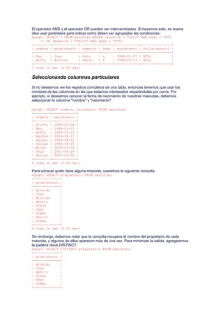 El operador AND y el operador OR pueden ser intercambiados. Si hacemos esto, es buena
idea usar paréntesis para indicar como deben ser agrupadas las condiciones:
mysql> SELECT * FROM mascotas WHERE (especie = "Gato" AND sexo = "m")
-> OR (especie = "Perro" AND sexo = "f");
+--------+-------------+---------+------+------------+---------------+
| nombre | propietario | especie | sexo | nacimiento | fallecimiento |
+--------+-------------+---------+------+------------+---------------+
| Mau | Juan | Gato | m | 1998-03-17 | NULL |
| Buffy | Arnoldo | Perro | f | 1999-05-13 | NULL |
+--------+-------------+---------+------+------------+---------------+
2 rows in set (0.00 sec)
Seleccionando columnas particulares
Si no deseamos ver los registros completos de una tabla, entonces tenemos que usar los
nombres de las columnas en las que estamos interesados separándolas por coma. Por
ejemplo, si deseamos conocer la fecha de nacimiento de nuestras mascotas, debemos
seleccionar la columna "nombre" y "nacimiento":
mysql> SELECT nombre, nacimiento FROM mascotas;
+--------+------------+
| nombre | nacimiento |
+--------+------------+
| Fluffy | 1999-02-04 |
| Mau | 1998-03-17 |
| Buffy | 1999-05-13 |
| FanFan | 2000-08-27 |
| Kaiser | 1989-08-31 |
| Chispa | 1998-09-11 |
| Wicho | 2000-02-09 |
| Skim | 2001-04-29 |
| Pelusa | 2000-03-30 |
+--------+------------+
9 rows in set (0.00 sec)
Para conocer quién tiene alguna mascota, usaremos la siguiente consulta:
mysql> SELECT propietario FROM mascotas;
+-------------+
| propietario |
+-------------+
| Arnoldo |
| Juan |
| Arnoldo |
| Benito |
| Diana |
| Omar |
| Tomás |
| Benito |
| Diana |
+-------------+
9 rows in set (0.00 sec)
Sin embargo, debemos notar que la consulta recupera el nombre del propietario de cada
mascota, y algunos de ellos aparecen más de una vez. Para minimizar la salida, agregaremos
la palabra clave DISTINCT:
mysql> SELECT DISTINCT propietario FROM mascotas;
+-------------+
| propietario |
+-------------+
| Arnoldo |
| Juan |
| Benito |
| Diana |
| Omar |
| Tomás |
+-------------+
 
