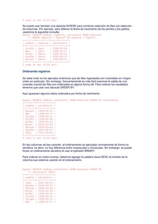 6 rows in set (0.03 sec)
Se puede usar también una claúsula WHERE para combinar selección de filas con selección
de columnas. Por ejemplo, para obtener la fecha de nacimiento de los perritos y los gatitos,
usaremos la siguiente consulta:
mysql> SELECT nombre, especie, nacimiento FROM mascotas
-> WHERE especie = "perro" OR especie = "gato";
+--------+---------+------------+
| nombre | especie | nacimiento |
+--------+---------+------------+
| Fluffy | Gato | 1999-02-04 |
| Mau | Gato | 1998-03-17 |
| Buffy | Perro | 1999-05-13 |
| FanFan | Perro | 2000-08-27 |
| Kaiser | Perro | 1989-08-31 |
+--------+---------+------------+
5 rows in set (0.00 sec)
Ordenando registros
Se debe notar en los ejemplos anteriores que las filas regresadas son mostradas sin ningún
orden en particular. Sin embargo, frecuentemente es más fácil examinar la salida de una
consulta cuando las filas son ordenadas en alguna forma útil. Para ordenar los resultados,
tenemos que usar una cláusula ORDER BY.
Aquí aparecen algunos datos ordenados por fecha de nacimiento:
mysql> SELECT nombre, nacimiento FROM mascotas ORDER BY nacimiento;
+--------+------------+
| nombre | nacimiento |
+--------+------------+
| Kaiser | 1989-08-31 |
| Mau | 1998-03-17 |
| Chispa | 1998-09-11 |
| Fluffy | 1999-02-04 |
| Buffy | 1999-05-13 |
| Wicho | 2000-02-09 |
| Pelusa | 2000-03-30 |
| FanFan | 2000-08-27 |
| Skim | 2001-04-29 |
+--------+------------+
9 rows in set (0.00 sec)
En las columnas de tipo caracter, el ordenamiento es ejecutado normalmente de forma no
sensitiva, es decir, no hay diferencia entre mayúsculas y minúsculas. Sin embargo, se puede
forzar un ordenamiento sensitivo al usar el operador BINARY.
Para ordenar en orden inverso, debemos agregar la palabra clave DESC al nombre de la
columna que estamos usando en el ordenamiento:
mysql> SELECT nombre, nacimiento FROM mascotas ORDER BY
-> nacimiento DESC;
+--------+------------+
| nombre | nacimiento |
+--------+------------+
| Skim | 2001-04-29 |
| FanFan | 2000-08-27 |
| Pelusa | 2000-03-30 |
| Wicho | 2000-02-09 |
| Buffy | 1999-05-13 |
| Fluffy | 1999-02-04 |
| Chispa | 1998-09-11 |
| Mau | 1998-03-17 |
 