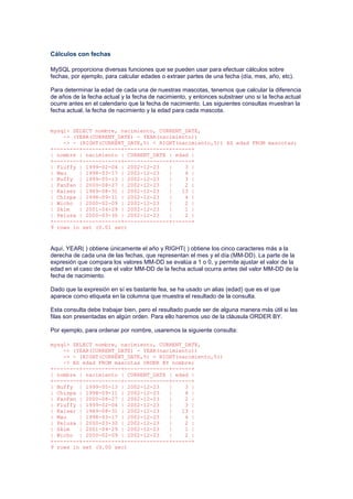 Cálculos con fechas
MySQL proporciona diversas funciones que se pueden usar para efectuar cálculos sobre
fechas, por ejemplo, para calcular edades o extraer partes de una fecha (día, mes, año, etc).
Para determinar la edad de cada una de nuestras mascotas, tenemos que calcular la diferencia
de años de la fecha actual y la fecha de nacimiento, y entonces substraer uno si la fecha actual
ocurre antes en el calendario que la fecha de nacimiento. Las siguientes consultas muestran la
fecha actual, la fecha de nacimiento y la edad para cada mascota.
mysql> SELECT nombre, nacimiento, CURRENT_DATE,
-> (YEAR(CURRENT_DATE) - YEAR(nacimiento))
-> - (RIGHT(CURRENT_DATE,5) < RIGHT(nacimiento,5)) AS edad FROM mascotas;
+--------+------------+--------------+------+
| nombre | nacimiento | CURRENT_DATE | edad |
+--------+------------+--------------+------+
| Fluffy | 1999-02-04 | 2002-12-23 | 3 |
| Mau | 1998-03-17 | 2002-12-23 | 4 |
| Buffy | 1999-05-13 | 2002-12-23 | 3 |
| FanFan | 2000-08-27 | 2002-12-23 | 2 |
| Kaiser | 1989-08-31 | 2002-12-23 | 13 |
| Chispa | 1998-09-11 | 2002-12-23 | 4 |
| Wicho | 2000-02-09 | 2002-12-23 | 2 |
| Skim | 2001-04-29 | 2002-12-23 | 1 |
| Pelusa | 2000-03-30 | 2002-12-23 | 2 |
+--------+------------+--------------+------+
9 rows in set (0.01 sec)
Aquí, YEAR( ) obtiene únicamente el año y RIGHT( ) obtiene los cinco caracteres más a la
derecha de cada una de las fechas, que representan el mes y el día (MM-DD). La parte de la
expresión que compara los valores MM-DD se evalúa a 1 o 0, y permite ajustar el valor de la
edad en el caso de que el valor MM-DD de la fecha actual ocurra antes del valor MM-DD de la
fecha de nacimiento.
Dado que la expresión en sí es bastante fea, se ha usado un alias (edad) que es el que
aparece como etiqueta en la columna que muestra el resultado de la consulta.
Esta consulta debe trabajar bien, pero el resultado puede ser de alguna manera más útil si las
filas son presentadas en algún orden. Para ello haremos uso de la cláusula ORDER BY.
Por ejemplo, para ordenar por nombre, usaremos la siguiente consulta:
mysql> SELECT nombre, nacimiento, CURRENT_DATE,
-> (YEAR(CURRENT_DATE) - YEAR(nacimiento))
-> - (RIGHT(CURRENT_DATE,5) < RIGHT(nacimiento,5))
-> AS edad FROM mascotas ORDER BY nombre;
+--------+------------+--------------+------+
| nombre | nacimiento | CURRENT_DATE | edad |
+--------+------------+--------------+------+
| Buffy | 1999-05-13 | 2002-12-23 | 3 |
| Chispa | 1998-09-11 | 2002-12-23 | 4 |
| FanFan | 2000-08-27 | 2002-12-23 | 2 |
| Fluffy | 1999-02-04 | 2002-12-23 | 3 |
| Kaiser | 1989-08-31 | 2002-12-23 | 13 |
| Mau | 1998-03-17 | 2002-12-23 | 4 |
| Pelusa | 2000-03-30 | 2002-12-23 | 2 |
| Skim | 2001-04-29 | 2002-12-23 | 1 |
| Wicho | 2000-02-09 | 2002-12-23 | 2 |
+--------+------------+--------------+------+
9 rows in set (0.00 sec)
 