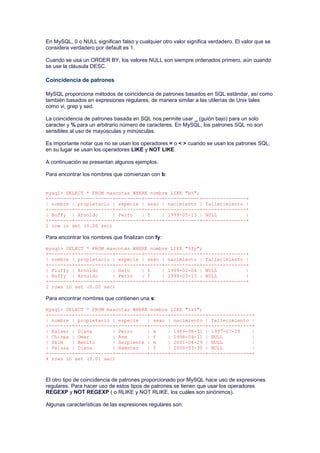 En MySQL, 0 o NULL significan falso y cualquier otro valor significa verdadero. El valor que se
considera verdadero por default es 1.
Cuando se usa un ORDER BY, los valores NULL son siempre ordenados primero, aún cuando
se use la cláusula DESC.
Coincidencia de patrones
MySQL proporciona métodos de coincidencia de patrones basados en SQL estándar, así como
también basados en expresiones regulares, de manera similar a las utilerías de Unix tales
como vi, grep y sed.
La coincidencia de patrones basada en SQL nos permite usar _ (guión bajo) para un solo
caracter y % para un arbitrario número de caracteres. En MySQL, los patrones SQL no son
sensibles al uso de mayúsculas y minúsculas.
Es importante notar que no se usan los operadores = o < > cuando se usan los patrones SQL;
en su lugar se usan los operadores LIKE y NOT LIKE.
A continuación se presentan algunos ejemplos.
Para encontrar los nombres que comienzan con b:
mysql> SELECT * FROM mascotas WHERE nombre LIKE "b%";
+--------+-------------+---------+------+------------+---------------+
| nombre | propietario | especie | sexo | nacimiento | fallecimiento |
+--------+-------------+---------+------+------------+---------------+
| Buffy | Arnoldo | Perro | f | 1999-05-13 | NULL |
+--------+-------------+---------+------+------------+---------------+
1 row in set (0.00 sec)
Para encontrar los nombres que finalizan con fy:
mysql> SELECT * FROM mascotas WHERE nombre LIKE "%fy";
+--------+-------------+---------+------+------------+---------------+
| nombre | propietario | especie | sexo | nacimiento | fallecimiento |
+--------+-------------+---------+------+------------+---------------+
| Fluffy | Arnoldo | Gato | f | 1999-02-04 | NULL |
| Buffy | Arnoldo | Perro | f | 1999-05-13 | NULL |
+--------+-------------+---------+------+------------+---------------+
2 rows in set (0.00 sec)
Para encontrar nombres que contienen una s:
mysql> SELECT * FROM mascotas WHERE nombre LIKE "%s%";
+--------+-------------+-----------+------+------------+---------------+
| nombre | propietario | especie | sexo | nacimiento | fallecimiento |
+--------+-------------+-----------+------+------------+---------------+
| Kaiser | Diana | Perro | m | 1989-08-31 | 1997-07-29 |
| Chispa | Omar | Ave | f | 1998-09-11 | NULL |
| Skim | Benito | Serpiente | m | 2001-04-29 | NULL |
| Pelusa | Diana | Hamster | f | 2000-03-30 | NULL |
+--------+-------------+-----------+------+------------+---------------+
4 rows in set (0.01 sec)
El otro tipo de coincidencia de patrones proporcionado por MySQL hace uso de expresiones
regulares. Para hacer uso de estos tipos de patrones se tienen que usar los operadores
REGEXP y NOT REGEXP ( o RLIKE y NOT RLIKE, los cuáles son sinónimos).
Algunas características de las expresiones regulares son:
 