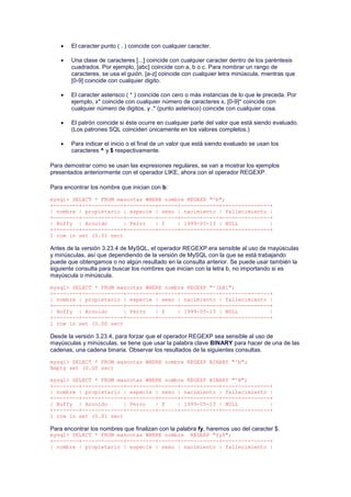 El caracter punto ( . ) coincide con cualquier caracter.
 Una clase de caracteres [...] coincide con cualquier caracter dentro de los paréntesis
cuadrados. Por ejemplo, [abc] coincide con a, b o c. Para nombrar un rango de
caracteres, se usa el guión. [a-z] coincide con cualquier letra minúscula, mientras que
[0-9] coincide con cualquier digito.
 El caracter asterisco ( * ) coincide con cero o más instancias de lo que le preceda. Por
ejemplo, x* coincide con cualquier número de caracteres x, [0-9]* coincide con
cualquier número de digitos, y .* (punto asterisco) coincide con cualquier cosa.
 El patrón coincide si éste ocurre en cualquier parte del valor que está siendo evaluado.
(Los patrones SQL coinciden únicamente en los valores completos.)
 Para indicar el inicio o el final de un valor que está siendo evaluado se usan los
caracteres ^ y $ respectivamente.
Para demostrar como se usan las expresiones regulares, se van a mostrar los ejemplos
presentados anteriormente con el operador LIKE, ahora con el operador REGEXP.
Para encontrar los nombre que inician con b:
mysql> SELECT * FROM mascotas WHERE nombre REGEXP "^b";
+--------+-------------+---------+------+------------+---------------+
| nombre | propietario | especie | sexo | nacimiento | fallecimiento |
+--------+-------------+---------+------+------------+---------------+
| Buffy | Arnoldo | Perro | f | 1999-05-13 | NULL |
+--------+-------------+---------+------+------------+---------------+
1 row in set (0.01 sec)
Antes de la versión 3.23.4 de MySQL, el operador REGEXP era sensible al uso de mayúsculas
y minúsculas, así que dependiendo de la versión de MySQL con la que se está trabajando
puede que obtengamos o no algún resultado en la consulta anterior. Se puede usar también la
siguiente consulta para buscar los nombres que inician con la letra b, no importando si es
mayúscula o minúscula.
mysql> SELECT * FROM mascotas WHERE nombre REGEXP "^[bB]";
+--------+-------------+---------+------+------------+---------------+
| nombre | propietario | especie | sexo | nacimiento | fallecimiento |
+--------+-------------+---------+------+------------+---------------+
| Buffy | Arnoldo | Perro | f | 1999-05-13 | NULL |
+--------+-------------+---------+------+------------+---------------+
1 row in set (0.00 sec)
Desde la versión 3.23.4, para forzar que el operador REGEXP sea sensible al uso de
mayúsculas y minúsculas, se tiene que usar la palabra clave BINARY para hacer de una de las
cadenas, una cadena binaria. Observar los resultados de la siguientes consultas.
mysql> SELECT * FROM mascotas WHERE nombre REGEXP BINARY "^b";
Empty set (0.00 sec)
mysql> SELECT * FROM mascotas WHERE nombre REGEXP BINARY "^B";
+--------+-------------+---------+------+------------+---------------+
| nombre | propietario | especie | sexo | nacimiento | fallecimiento |
+--------+-------------+---------+------+------------+---------------+
| Buffy | Arnoldo | Perro | f | 1999-05-13 | NULL |
+--------+-------------+---------+------+------------+---------------+
1 row in set (0.01 sec)
Para encontrar los nombres que finalizan con la palabra fy, haremos uso del caracter $.
mysql> SELECT * FROM mascotas WHERE nombre REGEXP "fy$";
+--------+-------------+---------+------+------------+---------------+
| nombre | propietario | especie | sexo | nacimiento | fallecimiento |
 