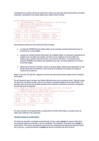 necesitamos sin duda su fecha de nacimiento. Dado que este dato está almacenado en la tabla
mascotas, necesitamos de ambas tablas para realizar esta consulta.
mysql> SELECT mascotas.nombre,
-> (TO_DAYS(fecha) - TO_DAYS(nacimiento))/365 AS edad,
-> descripcion FROM mascotas, eventos
-> WHERE mascotas.nombre=eventos.nombre
-> AND tipo='camada';
+--------+------+---------------------------------+
| nombre | edad | descripcion |
+--------+------+---------------------------------+
| Fluffy | 2.28 | 4 gatitos, 3 hembras, 1 macho |
| Buffy | 2.12 | 5 perritos, 2 hembras, 3 machos |
| Buffy | 3.10 | 2 perritos, 1 hembra, 1 macho |
+--------+------+---------------------------------+
3 rows in set (0.05 sec)
Hay diversas cosas que notar acerca de esta consulta:
 La cláusula FROM lista dos tablas dado que la consulta necesita información que se
encuentra en ambas tablas.
 Cuando se combina (junta) información de múltiples tablas, es necesario especificar los
registros de una tabla que pueden coincidir con los registros en la otra tabla. En
nuestro caso, ambas columnas tienen una columna "nombre". La consulta usa la
cláusula WHERE para obtener los registros cuyo valor en dicha columna es el mismo
en ambas tablas.
 Dado que la columna "nombre" ocurre en ambas tablas, debemos de especificar a cuál
de las columnas nos referimos. Esto se hace al anteponer el nombre de la tabla al
nombre de la columna.
Nota: La función TO_DAYS( ) regresa el número de días transcurridos desde el año 0 hasta la
fecha dada.
No es necesario que se tengan dos tablas diferentes para que se puedan juntar. Algunas veces
es útil juntar una tabla consigo misma si se desean comparar registros de la misma tabla. Por
ejemplo, para encontrar las posibles parejas entre nuestras mascotas de acuerdo a la especie,
la consulta sería la siguiente:
mysql> SELECT m1.nombre, m1.sexo, m2.nombre, m2.sexo, m1.especie
-> FROM mascotas AS m1, mascotas AS m2
-> WHERE m1.especie=m2.especie AND m1.sexo="f" AND m2.sexo="m";
+--------+------+--------+------+---------+
| nombre | sexo | nombre | sexo | especie |
+--------+------+--------+------+---------+
| Fluffy | f | Mau | m | Gato |
| Buffy | f | FanFan | m | Perro |
| Buffy | f | Kaiser | m | Perro |
+--------+------+--------+------+---------+
3 rows in set (0.00 sec)
En esta consulta se ha especificado un alias para el nombre de la tabla, y es éste el que se
utiliza para referirse a las columnas.
Usando mysql en modo batch
En todos los ejemplos mostrados anteriormente, hemos usado mysql de manera interactiva
para ejecutar algunas consultas y ver los resultados. Sin embargo, es posible usar mysql en
modo batch. Para hacer esto tenemos que poner los comandos que deseamos ejecutar dentro
de un archivo, y entonces decirle a mysql que lea los comandos de dicho archivo:
 
