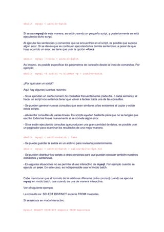 shell> mysql < archivo-batch
Si se usa mysql de esta manera, se está creando un pequeño script, y posteriormente se está
ejecutando dicho script.
Al ejecutar las sentencias y comandos que se encuentran en el script, es posible que suceda
algún error. Si se desea que se continuen ejecutando las demás sentencias, a pesar de que
haya ocurrido un error, se tiene que usar la opción --force
shell> mysql --force < archivo-batch
Así mismo, es posible especificar los parámetros de conexión desde la línea de comandos. Por
ejemplo:
shell> mysql -h casita -u blueman -p < archivo-batch
¿Por qué usar un script?
Aquí hay algunas cuantas razones:
- Si se ejecutan un cierto número de consultas frecuentemente (cada día, o cada semana), al
hacer un script nos evitamos tener que volver a teclear cada una de las consultas.
- Se pueden generar nuevas consultas que sean similares a las existentes al copiar y editar
estos scripts.
- Al escribir consultas de varias líneas, los scripts ayudan bastante para que no se tengan que
escribir todas las líneas nuevamente si se comete algún error.
- Si se están ejecutando consultas que producen una gran cantidad de datos, es posible usar
un paginador para examinar los resultados de una mejor manera.
shell> mysql < archivo-batch | less
- Se puede guardar la salida en un archivo para revisarla posteriormente.
shell> mysql < archivo-batch > salida-del-script.txt
- Se pueden distribuir los scripts a otras personas para que puedan ejecutar también nuestros
comandos y sentencias.
- En algunas situaciones no se permite el uso interactivo de mysql. Por ejemplo cuando se
ejecuta un cron. En este caso, es indispensable usar el modo batch.
Cabe mencionar que el formato de la salida es diferente (más conciso) cuando se ejecuta
mysql en modo batch, que cuando se usa de manera interactiva.
Ver el siguiente ejemplo.
La consulta es: SELECT DISTINCT especie FROM mascotas.
Si se ejecuta en modo interactivo:
mysql> SELECT DISTINCT especie FROM mascotas;
 