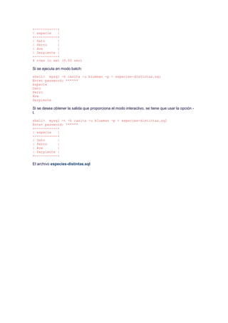+-----------+
| especie |
+-----------+
| Gato |
| Perro |
| Ave |
| Serpiente |
+-----------+
4 rows in set (0.00 sec)
Si se ejecuta en modo batch:
shell> mysql -h casita -u blueman -p < especies-distintas.sql
Enter password: ******
especie
Gato
Perro
Ave
Serpiente
Si se desea obtener la salida que proporciona el modo interactivo, se tiene que usar la opción -
t.
shell> mysql -t -h casita -u blueman -p < especies-distintas.sql
Enter password: ******
+-----------+
| especie |
+-----------+
| Gato |
| Perro |
| Ave |
| Serpiente |
+-----------+
El archivo especies-distintas.sql
 
