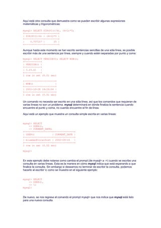Aquí está otra consulta que demuestra como se pueden escribir algunas expresiones
matemáticas y trigonométricas:
mysql> SELECT SIN(PI()/4), (4+1)*5;
+-------------+---------+
| SIN(PI()/4) | (4+1)*5 |
+-------------+---------+
| 0.707107 | 25 |
+-------------+---------+
Aunque hasta este momento se han escrito sentencias sencillas de una sóla línea, es posible
escribir más de una sentencia por línea, siempre y cuando estén separadas por punto y coma:
mysql> SELECT VERSION(); SELECT NOW();
+-----------+
| VERSION() |
+-----------+
| 3.23.41 |
+-----------+
1 row in set (0.01 sec)
+---------------------+
| NOW() |
+---------------------+
| 2002-10-28 14:26:04 |
+---------------------+
1 row in set (0.01 sec)
Un comando no necesita ser escrito en una sóla línea, así que los comandos que requieran de
varias líneas no son un problema. mysql determinará en dónde finaliza la sentencia cuando
encuentre el punto y coma, no cuando encuentre el fin de línea.
Aquí está un ejemplo que muestra un consulta simple escrita en varias líneas:
mysql> SELECT
-> USER(),
-> CURRENT_DATE;
+-------------------+--------------+
| USER() | CURRENT_DATE |
+-------------------+--------------+
| blueman@localhost | 2002-09-14 |
+-------------------+--------------+
1 row in set (0.00 sec)
mysql>
En este ejemplo debe notarse como cambia el prompt (de mysql> a ->) cuando se escribe una
consulta en varias líneas. Esta es la manera en cómo mysql indica que está esperando a que
finalice la consulta. Sin embargo si deseamos no terminar de escribir la consulta, podemos
hacerlo al escribir c como se muestra en el siguiente ejemplo:
mysql> SELECT
-> USER(),
-> c
mysql>
De nuevo, se nos regresa el comando el prompt mysql> que nos indica que mysql está listo
para una nueva consulta.
 