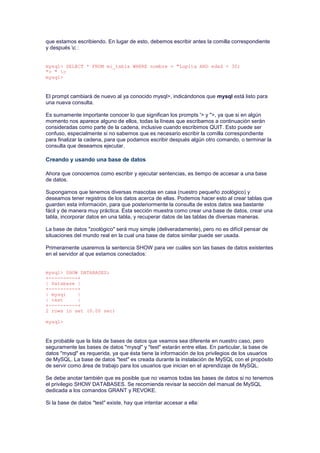 que estamos escribiendo. En lugar de esto, debemos escribir antes la comilla correspondiente
y después c :
mysql> SELECT * FROM mi_tabla WHERE nombre = "Lupita AND edad < 30;
"> " c
mysql>
El prompt cambiará de nuevo al ya conocido mysql>, indicándonos que mysql está listo para
una nueva consulta.
Es sumamente importante conocer lo que significan los prompts '> y ">, ya que si en algún
momento nos aparece alguno de ellos, todas la líneas que escribamos a continuación serán
consideradas como parte de la cadena, inclusive cuando escribimos QUIT. Esto puede ser
confuso, especialmente si no sabemos que es necesario escribir la comilla correspondiente
para finalizar la cadena, para que podamos escribir después algún otro comando, o terminar la
consulta que deseamos ejecutar.
Creando y usando una base de datos
Ahora que conocemos como escribir y ejecutar sentencias, es tiempo de accesar a una base
de datos.
Supongamos que tenemos diversas mascotas en casa (nuestro pequeño zoológico) y
deseamos tener registros de los datos acerca de ellas. Podemos hacer esto al crear tablas que
guarden esta información, para que posteriormente la consulta de estos datos sea bastante
fácil y de manera muy práctica. Esta sección muestra como crear una base de datos, crear una
tabla, incorporar datos en una tabla, y recuperar datos de las tablas de diversas maneras.
La base de datos "zoológico" será muy simple (deliveradamente), pero no es difícil pensar de
situaciones del mundo real en la cual una base de datos similar puede ser usada.
Primeramente usaremos la sentencia SHOW para ver cuáles son las bases de datos existentes
en el servidor al que estamos conectados:
mysql> SHOW DATABASES;
+----------+
| Database |
+----------+
| mysql |
| test |
+----------+
2 rows in set (0.00 sec)
mysql>
Es probable que la lista de bases de datos que veamos sea diferente en nuestro caso, pero
seguramente las bases de datos "mysql" y "test" estarán entre ellas. En particular, la base de
datos "mysql" es requerida, ya que ésta tiene la información de los privilegios de los usuarios
de MySQL. La base de datos "test" es creada durante la instalación de MySQL con el propósito
de servir como área de trabajo para los usuarios que inician en el aprendizaje de MySQL.
Se debe anotar también que es posible que no veamos todas las bases de datos si no tenemos
el privilegio SHOW DATABASES. Se recomienda revisar la sección del manual de MySQL
dedicada a los comandos GRANT y REVOKE.
Si la base de datos "test" existe, hay que intentar accesar a ella:
 