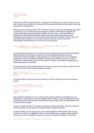 mysql> USE test
Database changed
mysql>
Observar que USE, al igual que QUIT, no requieren el uso del punto y coma, aunque si se usa
éste, no hay ningún problema. El comando USE es especial también de otra manera: éste debe
ser usado en una sóla línea.
Podríamos usar la base de datos "test" (si tenemos acceso a ella) para los ejemplos que vienen
a continuación, pero cualquier cosa que hagamos puede ser eliminada por cualquier otro
usuario que tenga acceso a esta base de datos. Por esta razón, es recomendable que
preguntemos al administrador MySQL acerca de la base de datos que podemos usar.
Supongamos que deseamos tener una base de datos llamada "zoologico" (nótese que no se
está acentuando la palabra) a la cual sólo nosotros tengamos acceso, para ello el
administrador necesita ejecutar un comando como el siguiente:
mysql> GRANT ALL on zoologico.* TO MiNombreUsuario@MiComputadora
-> IDENTIFIED BY 'MiContraseña';
en donde MiNombreUsuario es el nombre de usuario asignado dentro del contexto de MySQL,
MiComputadora es el nombre o la dirección IP de la computadora desde la que nos
conectamos al servidor MySQL, y MiContraseña es la contraseña que se nos ha asignado,
igualmente, dentro del ambiente de MySQL exclusivamente. Ambos, nombre de usuario y
contraseña no tienen nada que ver con el nombre de usuario y contraseña manejados por el
sistema operativo (si es el caso).
Si el administrador creó la base de datos al momento de asignar los permisos, podemos hacer
uso de ella. De otro modo, nosotros debemos crearla:
mysql> USE zoologico
ERROR 1049: Unknown database 'zoologico'
mysql>
El mensaje anterior indica que la base de datos no ha sido creada, por lo tanto necesitamos
crearla.
mysql> CREATE DATABASE zoologico;
Query OK, 1 row affected (0.00 sec)
mysql> USE zoologico
Database changed
mysql>
Bajo el sistema operativo Unix, los nombres de las bases de datos son sensibles al uso de
mayúsculas y minúsculas (no como las palabras clave de SQL), por lo tanto debemos de tener
cuidado de escribir correctamente el nombre de la base de datos. Esto es cierto también para
los nombres de las tablas.
Al crear una base de datos no se selecciona ésta de manera autómatica; debemos hacerlo de
manera explícita, por ello usamos el comando USE en el ejemplo anterior.
La base de datos se crea sólo una vez, pero nosotros debemos seleccionarla cada vez que
iniciamos una sesión con mysql. Por ello es recomendable que se indique la base de datos
sobre la que vamos a trabajar al momento de invocar al monitor de MySQL. Por ejemplo:
shell>mysql -h casita -u blueman -p zoologico
 