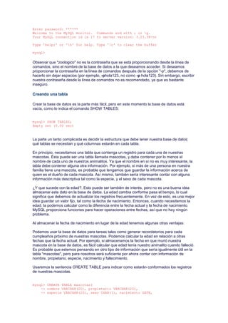 Enter password: ******
Welcome to the MySQL monitor. Commands end with ; or g.
Your MySQL connection id is 17 to server version: 3.23.38-nt
Type 'help;' or 'h' for help. Type 'c' to clear the buffer
mysql>
Observar que "zoologico" no es la contraseña que se está proporcionando desde la línea de
comandos, sino el nombre de la base de datos a la que deseamos acceder. Si deseamos
proporcionar la contraseña en la línea de comandos después de la opción "-p", debemos de
hacerlo sin dejar espacios (por ejemplo, -phola123, no como -p hola123). Sin embargo, escribir
nuestra contraseña desde la línea de comandos no es recomendado, ya que es bastante
inseguro.
Creando una tabla
Crear la base de datos es la parte más fácil, pero en este momento la base de datos está
vacía, como lo indica el comando SHOW TABLES:
mysql> SHOW TABLES;
Empty set (0.00 sec)
La parte un tanto complicada es decidir la estructura que debe tener nuestra base de datos:
qué tablas se necesitan y qué columnas estarán en cada tabla.
En principio, necesitamos una tabla que contenga un registro para cada una de nuestras
mascotas. Ésta puede ser una tabla llamada mascotas, y debe contener por lo menos el
nombre de cada uno de nuestros animalitos. Ya que el nombre en sí no es muy interesante, la
tabla debe contener alguna otra información. Por ejemplo, si más de una persona en nuestra
familia tiene una mascota, es probable que tengamos que guardar la información acerca de
quien es el dueño de cada mascota. Así mismo, también sería interesante contar con alguna
información más descriptiva tal como la especie, y el sexo de cada mascota.
¿Y que sucede con la edad?. Esto puede ser también de interés, pero no es una buena idea
almacenar este dato en la base de datos. La edad cambia conforme pasa el tiempo, lo cual
significa que debemos de actualizar los registros frecuentemente. En vez de esto, es una mejor
idea guardar un valor fijo, tal como la fecha de nacimiento. Entonces, cuando necesitemos la
edad, la podemos calcular como la diferencia entre la fecha actual y la fecha de nacimiento.
MySQL proporciona funciones para hacer operaciones entre fechas, así que no hay ningún
problema.
Al almacenar la fecha de nacimiento en lugar de la edad tenemos algunas otras ventajas:
Podemos usar la base de datos para tareas tales como generar recordatorios para cada
cumpleaños próximo de nuestras mascotas. Podemos calcular la edad en relación a otras
fechas que la fecha actual. Por ejemplo, si almacenamos la fecha en que murió nuestra
mascota en la base de datos, es fácil calcular que edad tenía nuestro animalito cuando falleció.
Es probable que estemos pensando en otro tipo de información que sería igualmente útil en la
tabla "mascotas", pero para nosotros será suficiente por ahora contar con información de
nombre, propietario, especie, nacimiento y fallecimiento.
Usaremos la sentencia CREATE TABLE para indicar como estarán conformados los registros
de nuestras mascotas.
mysql> CREATE TABLE mascotas(
-> nombre VARCHAR(20), propietario VARCHAR(20),
-> especie VARCHAR(20), sexo CHAR(1), nacimiento DATE,
 