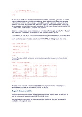 -> fallecimento DATE);
Query OK, 0 rows affected (0.02 sec)
mysql>
VARCHAR es una buena elección para los campos nombre, propietario, y especie, ya que los
valores que almacenarán son de longitud variable. No es necesario que la longitud de estas
columnas sea la misma, ni tampoco que sea de 20. Se puede especificar cualquier longitud
entre 1 y 255, lo que se considere más adecuado. Si resulta que la elección de la longitud de
los campos que hemos hecho no resultó adecuada, MySQL proporciona una sentencia ALTER
TABLE que nos puede ayudar a solventar este problema.
El campo sexo puede ser representado en una variedad de formas, por ejemplo, "m" y "f", o tal
vez "masculino" y "femenino", aunque resulta más simple la primera opción.
El uso del tipo de dato DATE para los campos nacimiento y fallecimento debe de resultar obvio.
Ahora que hemos creado la tabla, la sentencia SHOW TABLES debe producir algo como:
mysql> SHOW TABLES;
+---------------------+
| Tables_in_zoologico |
+---------------------+
| mascotas |
+---------------------+
1 row in set (0.00 sec)
mysql>
Para verificar que la tabla fué creada como nosotros esperabamos, usaremos la sentencia
DESCRIBE:
mysql> DESCRIBE mascotas;
+--------------+-------------+------+-----+---------+-------+
| Field | Type | Null | Key | Default | Extra |
+--------------+-------------+------+-----+---------+-------+
| nombre | varchar(20) | YES | | NULL | |
| propietario | varchar(20) | YES | | NULL | |
| especie | varchar(20) | YES | | NULL | |
| sexo | char(1) | YES | | NULL | |
| nacimiento | date | YES | | NULL | |
| fallecimento | date | YES | | NULL | |
+--------------+-------------+------+-----+---------+-------+
6 rows in set (0.01 sec)
mysql>
Podemos hacer uso de la sentencia DESCRIBE en cualquier momento, por ejempo, si
olvidamos los nombres ó el tipo de las columnas en la tabla.
Cargando datos en una tabla
Después de haber creado la tabla, ahora podemos incorporar algunos datos en ella, para lo
cual haremos uso de las sentencias INSERT y LOAD DATA.
Supongamos que los registros de nuestras mascotas pueden ser descritos por los datos
mostrados en la siguiente tabla.
 