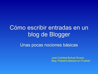 Cómo escribir entradas en un blog de Blogger Unas pocas nociones básicas José Cristóbal Buñuel Álvarez Blog “Pediatría Basada en Pruebas” 