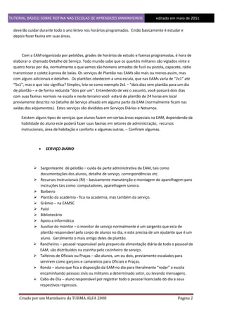 TUTORIAL BÁSICO SOBRE ROTINA NAS ESCOLAS DE APRENDIZES MARINHEIROS
1ddfd

editado em maio de 2011

deverão cuidar durante todo o ano letivo nos horários programados. Então basicamente é estudar e
depois fazer faxina em suas áreas.

Com a EAM organizada por pelotões, grades de horários de estudo e faxinas programadas, é hora de
elaborar o chamado Detalhe de Serviço. Todo mundo sabe que os quartéis militares são vigiados vinte e
quatro horas por dia, normalmente o que vemos são homens armados de fuzil ou pistola, capacete, rádio
transmissor e colete à prova de balas. Os serviços de Plantão nas EAMs são mais ou menos assim, mas
com alguns adicionais e detalhes. Os plantões obedecem a uma escala, que nas EAMs varia de “2x1” até
“5x1”, mas o que isto significa? Simples, leia-se como exemplo 2x1 – “dois dias sem plantão para um dia
de plantão – e de forma reduzida “dois por um”. Entendendo de vez o assunto, você passará dois dias
com suas faxinas normais na escola e neste terceiro você estará de plantão de 24 horas em local
previamente descrito no Detalhe de Serviço afixado em alguma parte da EAM (normalmente ficam nas
saídas dos alojamentos). Estes serviços são divididos em Serviços Diários e Noturnos.
Existem alguns tipos de serviços que alunos fazem em certas áreas especiais na EAM, dependendo da
habilidade do aluno este poderá fazer suas faxinas em setores de administração, recursos
instrucionais, área de habitação e conforto e algumas outras. – Confiram algumas.



SERVIÇO DIÁRIO

 Sargenteante de pelotão – cuida da parte administrativa da EAM, tais como
documentações dos alunos, detalhe de serviço, correspondências etc.
 Recursos Instrucionais (RI) – basicamente manutenção e montagem de aparelhagem para
instruções tais como: computadores, aparelhagem sonora.
 Barbeiro
 Plantão da academia - fica na academia, mas também da serviço.
 Grêmio – na EAMSC
 Paiol
 Bibliotecário
 Apoio a informática
 Auxiliar do monitor – o monitor de serviço normalmente é um sargento que esta de
plantão responsável pelo corpo de alunos no dia, e este precisa de um ajudante que é um
aluno. Geralmente o mais antigo deles de plantão.
 Rancheiros – pessoal responsável pelo preparo da alimentação diária de todo o pessoal da
EAM, são distribuídos na cozinha pelo cozinheiro de serviço.
 Taifeiros de Oficiais ou Praças – são alunos, um ou dois, previamente escalados para
servirem como garçons e camareiros para Oficiais e Praças.
 Ronda – aluno que fica a disposição da EAM no dia para literalmente “rodar” a escola
encaminhando pessoas civis ou militares a determinado setor, ou levando mensagens.
 Cabo-de-Dia – aluno responsável por registrar todo o pessoal licenciado do dia e seus
respectivos regressos.
Criado por um Marinheiro da TURMA ALFA 2008

Página 2

 
