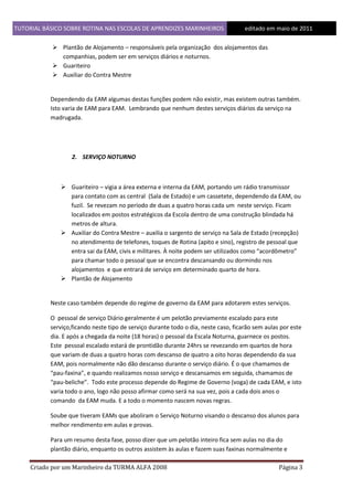 TUTORIAL BÁSICO SOBRE ROTINA NAS ESCOLAS DE APRENDIZES MARINHEIROS
1ddfd

editado em maio de 2011

 Plantão de Alojamento – responsáveis pela organização dos alojamentos das
companhias, podem ser em serviços diários e noturnos.
 Guariteiro
 Auxiliar do Contra Mestre

Dependendo da EAM algumas destas funções podem não existir, mas existem outras também.
Isto varia de EAM para EAM. Lembrando que nenhum destes serviços diários da serviço na
madrugada.

2. SERVIÇO NOTURNO

 Guariteiro – vigia a área externa e interna da EAM, portando um rádio transmissor
para contato com as central (Sala de Estado) e um cassetete, dependendo da EAM, ou
fuzil. Se revezam no período de duas a quatro horas cada um neste serviço. Ficam
localizados em postos estratégicos da Escola dentro de uma construção blindada há
metros de altura.
 Auxiliar do Contra Mestre – auxilia o sargento de serviço na Sala de Estado (recepção)
no atendimento de telefones, toques de Rotina (apito e sino), registro de pessoal que
entra sai da EAM, civis e militares. À noite podem ser utilizados como “acordômetro”
para chamar todo o pessoal que se encontra descansando ou dormindo nos
alojamentos e que entrará de serviço em determinado quarto de hora.
 Plantão de Alojamento

Neste caso também depende do regime de governo da EAM para adotarem estes serviços.
O pessoal de serviço Diário geralmente é um pelotão previamente escalado para este
serviço,ficando neste tipo de serviço durante todo o dia, neste caso, ficarão sem aulas por este
dia. E após a chegada da noite (18 horas) o pessoal da Escala Noturna, guarnece os postos.
Este pessoal escalado estará de prontidão durante 24hrs se revezando em quartos de hora
que variam de duas a quatro horas com descanso de quatro a oito horas dependendo da sua
EAM, pois normalmente não dão descanso durante o serviço diário. É o que chamamos de
“pau-faxina”, e quando realizamos nosso serviço e descansamos em seguida, chamamos de
“pau-beliche”. Todo este processo depende do Regime de Governo (voga) de cada EAM, e isto
varia todo o ano, logo não posso afirmar como será na sua vez, pois a cada dois anos o
comando da EAM muda. E a todo o momento nascem novas regras.
Soube que tiveram EAMs que aboliram o Serviço Noturno visando o descanso dos alunos para
melhor rendimento em aulas e provas.
Para um resumo desta fase, posso dizer que um pelotão inteiro fica sem aulas no dia do
plantão diário, enquanto os outros assistem às aulas e fazem suas faxinas normalmente e
Criado por um Marinheiro da TURMA ALFA 2008

Página 3

 