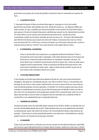TUTORIAL BÁSICO SOBRE ROTINA NAS ESCOLAS DE APRENDIZES MARINHEIROS
1ddfd

editado em maio de 2011

guarnecem seus postos de serviço de plantão na parte da noite se revezando em quartos de
hora.


O QUARTO D’ALVA

É chamado de Quarto D’Alva uma faxina feita logo na alvorada as 5 ou 6 da manhã,
geralmente executada pelo pelotão que está saindo de serviço ou, em algumas EAMs, por
toda a escola, ou seja, o pelotão que estava de plantão no dia anterior faz esta faxina básica
para passar a Escola em estado limpo para o plantão que assume no dia. Basicamente consiste
em catar folhas e varrer partes mais chamativas da Escola como: portão do senhor
comandante, prédio de comando, fachadas da salas de aula e etc. Os alunos são distribuídos
pelo Monitor de Serviço que sai para tais áreas de limpeza. O processo leva mais ou menos
uma hora para dar fim, e feito isso, os alunos começam sua rotina para salas de aula, e assim a
vida dos alunos volta ao “normal” com aulas durante o dia, depois faxina e afins.


O CERIMONIAL A BANDEIRA
Trata-se da Reunião mais importante e consagrada da Marinha do Brasil. È feita a
chamada de reunir para toda a tripulação, onde todos deverão estar em formatura de
frente para o mastro principal onde deverá ser hasteada a bandeira nacional. Um
aluno deverá içar a bandeira nacional pela manhã ao toque dos 7 silvos do apito que o
Sargento estará empunhando. Todos na presença do Oficial de Serviço do dia. Este
cerimonial é realizado em todo o país, todos os dias às 8 da manhã e ao por do sol
mais tarde, onde a bandeira deverá ser arriada.



O ESTUDO OBRIGATÓRIO

É sem duvida um horário que todo aluno gostaria de não ter, pois uma coisa que fazemos
obrigados, não pode ser considerada boa por nós, não e mesmo?! Pois é, é um período com
duração de uma hora e meia a duas relativamente, em que os alunos ficam em suas salas de
aula estudando qualquer assunto aplicado, e é também um horário propício para que alunos
estudem o conteúdo para as provas, já que não há tempo para tal devido à rotina corrida no
dia-a-dia. Por isso aproveitem este espaço para estudar firme e garantir boas notas no curso.
Após este período os alunos farão um pequeno lanche chamado ceia, e poderão então se
encaminhar a seus alojamentos para o esperado descanso.


HORÁRIO DE SILÊNCIO

Período que pode variar de cada EAM, pode começar entre 20:30 e 22:00 e se estende ate as 5
ou 6 da manhã (dependendo da escola). Todos deverão estar em seus alojamentos dormindo
ou descansando, quem não estiver de serviço e for encontrado fora deste, estará passivo de
punição. O aluno que se sentir prejudicado quanto a seu descanso, incomodado por outro(s)
poderá recorrer ao monitor de serviço para reclamar.


O PARADÃO

Trata-se de uma formatura, realizada uma vez por semana em dia determinado por cada EAM,
para alunos e guarnição geralmente em espaço aberto (campo, quadra etc.) para que o senhor
Criado por um Marinheiro da TURMA ALFA 2008

Página 4

 
