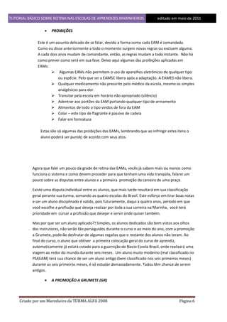 TUTORIAL BÁSICO SOBRE ROTINA NAS ESCOLAS DE APRENDIZES MARINHEIROS
1ddfd


editado em maio de 2011

PROIBIÇÕES

Este é um assunto delicado de se falar, devido a forma como cada EAM é comandada.
Como eu disse anteriormente a todo o momento surgem novas regras ou excluem alguma.
A cada dois anos mudam de comandante, então, as regras mudam a todo instante. Não há
como prever como será em sua fase. Deixo aqui algumas das proibições aplicadas em
EAMs:
 Algumas EAMs não permitem o uso de aparelhos eletrônicos de qualquer tipo
ou espécie. Pelo que sei a EAMSC libera após a adaptação. A EAMES não libera.
 Qualquer medicamento não prescrito pelo médico da escola, mesmo os simples
analgésicos para dor.
 Transitar pela escola em horário não apropriado (silêncio)
 Adentrar aos portões da EAM portando qualquer tipo de armamento
 Alimentos de todo o tipo vindos de fora da EAM
 Colar – este tipo de flagrante é passivo de cadeia
 Falar em formatura
Estas são só algumas das proibições das EAMs, lembrando que ao infringir estes itens o
aluno poderá ser punido de acordo com seus atos.

Agora que falei um pouco da grade de rotina das EAMs, vocês já sabem mais ou menos como
funciona o sistema e como devem proceder para que tenham uma vida tranqüila, falarei um
pouco sobre as disputas entre alunos e a primeira promoção da carreira de uma praça.
Existe uma disputa individual entre os alunos, que mais tarde resultará em sua classificação
geral perante sua turma, somando as quatro escolas do Brasil. Este esforço em tirar boas notas
e ser um aluno disciplinado é valido, pois futuramente, daqui a quatro anos, período em que
você escolhe a profissão que deseja realizar por toda a sua carreira na Marinha, você terá
prioridade em cursar a profissão que desejar e servir onde quiser também.
Mas por que ser um aluno aplicado?! Simples, os alunos dedicados são bem vistos aos olhos
dos instrutores, não serão tão perseguidos durante o curso e ao meio do ano, com a promoção
a Grumete, poderão desfrutar de algumas regalias que o restante dos alunos não teram. Ao
final do curso, o aluno que obtiver a primeira colocação geral do curso de aprendiz,
automaticamente já estará cotado para a guarnição do Navio Escola Brasil, onde realizará uma
viagem ao redor do mundo durante seis meses. Um aluno muito moderno (mal classificado no
PSAEAM) terá sua chance de ser um aluno antigo (bem classificado nos seis primeiros meses)
durante os seis primeiros meses, é só estudar demasiadamente. Todos têm chance de serem
antigos.


A PROMOÇÃO A GRUMETE (GR)

Criado por um Marinheiro da TURMA ALFA 2008

Página 6

 