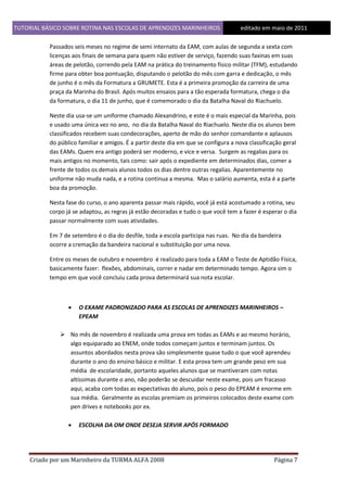 TUTORIAL BÁSICO SOBRE ROTINA NAS ESCOLAS DE APRENDIZES MARINHEIROS
1ddfd

editado em maio de 2011

Passados seis meses no regime de semi internato da EAM, com aulas de segunda a sexta com
licenças aos finais de semana para quem não estiver de serviço, fazendo suas faxinas em suas
áreas de pelotão, correndo pela EAM na prática do treinamento físico militar (TFM), estudando
firme para obter boa pontuação, disputando o pelotão do mês com garra e dedicação, o mês
de junho é o mês da Formatura a GRUMETE. Esta é a primeira promoção da carreira de uma
praça da Marinha do Brasil. Após muitos ensaios para a tão esperada formatura, chega o dia
da formatura, o dia 11 de junho, que é comemorado o dia da Batalha Naval do Riachuelo.
Neste dia usa-se um uniforme chamado Alexandrino, e este é o mais especial da Marinha, pois
e usado uma única vez no ano, no dia da Batalha Naval do Riachuelo. Neste dia os alunos bem
classificados recebem suas condecorações, aperto de mão do senhor comandante e aplausos
do público familiar e amigos. É a partir deste dia em que se configura a nova classificação geral
das EAMs. Quem era antigo poderá ser moderno, e vice e versa. Surgem as regalias para os
mais antigos no momento, tais como: sair após o expediente em determinados dias, comer a
frente de todos os demais alunos todos os dias dentre outras regalias. Aparentemente no
uniforme não muda nada, e a rotina continua a mesma. Mas o salário aumenta, esta é a parte
boa da promoção.
Nesta fase do curso, o ano aparenta passar mais rápido, você já está acostumado a rotina, seu
corpo já se adaptou, as regras já estão decoradas e tudo o que você tem a fazer é esperar o dia
passar normalmente com suas atividades.
Em 7 de setembro é o dia do desfile, toda a escola participa nas ruas. No dia da bandeira
ocorre a cremação da bandeira nacional e substituição por uma nova.
Entre os meses de outubro e novembro é realizado para toda a EAM o Teste de Aptidão Física,
basicamente fazer: flexões, abdominais, correr e nadar em determinado tempo. Agora sim o
tempo em que você concluiu cada prova determinará sua nota escolar.



O EXAME PADRONIZADO PARA AS ESCOLAS DE APRENDIZES MARINHEIROS –
EPEAM

 No mês de novembro é realizada uma prova em todas as EAMs e ao mesmo horário,
algo equiparado ao ENEM, onde todos começam juntos e terminam juntos. Os
assuntos abordados nesta prova são simplesmente quase tudo o que você aprendeu
durante o ano do ensino básico e militar. E esta prova tem um grande peso em sua
média de escolaridade, portanto aqueles alunos que se mantiveram com notas
altíssimas durante o ano, não poderão se descuidar neste exame, pois um fracasso
aqui, acaba com todas as expectativas do aluno, pois o peso do EPEAM é enorme em
sua média. Geralmente as escolas premiam os primeiros colocados deste exame com
pen drives e notebooks por ex.


ESCOLHA DA OM ONDE DESEJA SERVIR APÓS FORMADO

Criado por um Marinheiro da TURMA ALFA 2008

Página 7

 