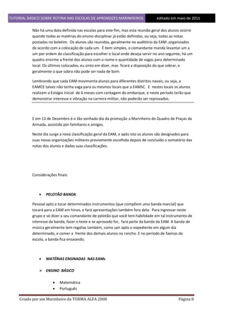 TUTORIAL BÁSICO SOBRE ROTINA NAS ESCOLAS DE APRENDIZES MARINHEIROS
1ddfd

editado em maio de 2011

Não há uma data definida nas escolas para este fim, mas esta reunião geral dos alunos ocorre
quando todas as matérias do ensino disciplinar já estão definidas, ou seja, todas as notas
postadas no boletim. Os alunos são reunidos, geralmente no auditório da EAM ,organizados
de acordo com a colocação de cada um. É bem simples, o comandante manda levantar um a
um por ordem de classificação para escolher o local onde deseja servir no ano seguinte, há um
quadro enorme a frente dos alunos com o nome e quantidade de vagas para determinado
local. Os últimos colocados, eu sinto em dizer, mas ficará a disposição do que sobrar, e
geralmente o que sobra não pode ser nada de bom.
Lembrando que cada EAM movimenta alunos para diferentes distritos navais, ou seja, a
EAMCE talvez não tenha vaga para os mesmos locais que a EAMSC. E nestes locais os alunos
realizam o Estágio Inicial de 6 meses com contagem do embarque, e neste período terão que
demonstrar interesse e vibração na carreira militar, não poderão ser reprovados.

E em 13 de Dezembro é o tão sonhado dia da promoção a Marinheiro do Quadro de Praças da
Armada, assistido por familiares e amigos.
Neste dia surge a nova classificação geral da EAM, e após isto os alunos são designados para
suas novas organizações militares previamente escolhida depois de concluído o somatório das
notas dos alunos e dadas suas classificações.

Considerações finais:



PELOTÃO BANDA

Pessoal apto a tocar determinados instrumentos (que compõem uma banda marcial) que
tocará para a EAM em hinos, e fará apresentações também fora dela. Para ingressar neste
grupo e só dizer a seu comandante de pelotão que você tem habilidade em tal instrumento de
interesse da banda, fazer o teste e se aprovado for, fará parte da banda da EAM. A banda de
música geralmente tem regalias também, como sair após o expediente em algum dia
determinado, e comer a frente dos demais alunos no rancho. E no período de faxinas da
escola, a banda fica ensaiando.



MATÉRIAS ENSINADAS NAS EAMs

 ENSINO BÁSICO



Matemática
Português

Criado por um Marinheiro da TURMA ALFA 2008

Página 8

 