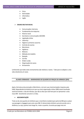 TUTORIAL BÁSICO SOBRE ROTINA NAS ESCOLAS DE APRENDIZES MARINHEIROS
1ddfd





editado em maio de 2011

Física
Eletricidade
Informática
Inglês

 ENSINO MILITAR NAVAL


















Comunicações interiores
Fundamentos de máquinas
Historia naval
Secretaria e comunicações (SECOM)
Legislação militar
Liderança
Higiene e primeiros socorros
Controle de avarias
Marinharia
Vigilância
Motores
Métodos de trabalho
Natação
Corrida
Ordem unida
Organização de navios
Armamento

Lembrando que todos estes ensinamentos são relativos a navios. Tudo para se adaptar a uma
vida a bordo de um navio.

ALUNOS FORMADOS – MARINHEIROS DO QUADRO DE PRAÇAS DA ARMADA (QPA)

Após a formatura de promoção a Marinheiro, e já com suas movimentações impostas pela
EAM. Dependendo da distância em que sua nova organização militar (OM) estará localizada
você terá direito a dias de trânsito, que são os dias que você terá para se apresentar a esta
nova OM. Geralmente varia de 2 a 3 dias.


MOVIMENTAÇÃO

Trata-se de uma quantia em dinheiro que o marinheiro receberá por parte da OM para custear
sua passagem e bagagem para esta nova OM. O cálculo deste dinheiro varia de acordo com a
distância, ou seja, quanto mais longe for, maior a quantia. A escola que paga mais em

Criado por um Marinheiro da TURMA ALFA 2008

Página 9

 