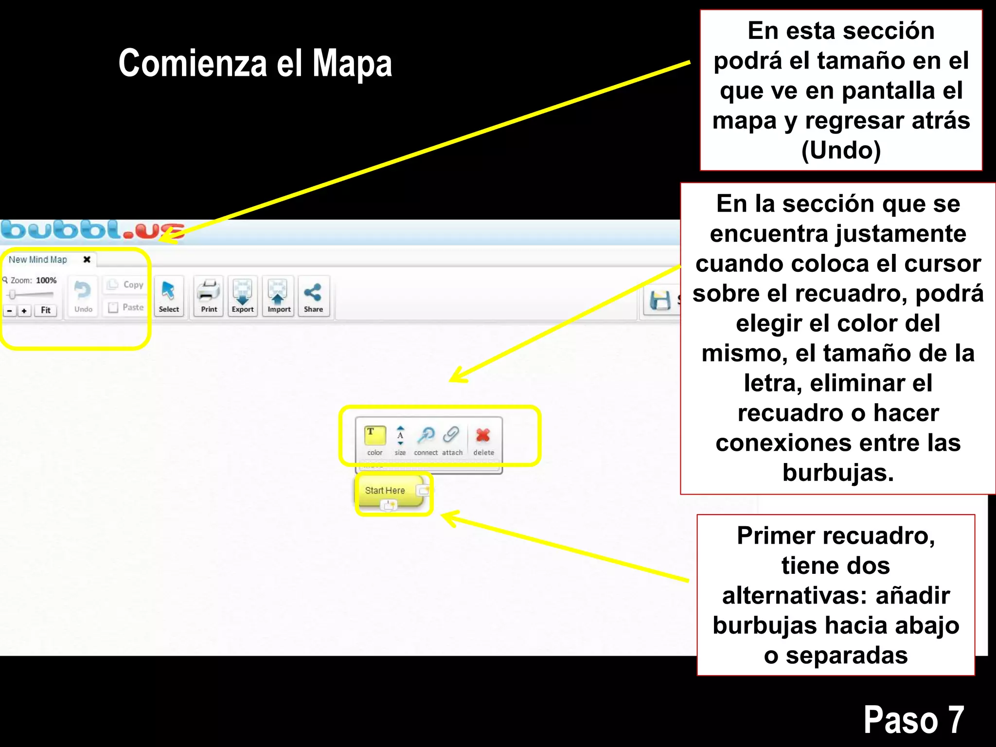 En esta sección
podrá el tamaño en el
que ve en pantalla el
mapa y regresar atrás
(Undo)
Comienza el Mapa
En la sección que se
encuentra justamente
cuando coloca el cursor
sobre el recuadro, podrá
elegir el color del
mismo, el tamaño de la
letra, eliminar el
recuadro o hacer
conexiones entre las
burbujas.
Primer recuadro,
tiene dos
alternativas: añadir
burbujas hacia abajo
o separadas
Paso 7
 