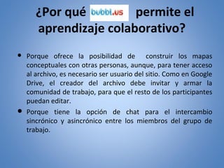 ¿Por qué
permite el
aprendizaje colaborativo?
● Porque ofrece la posibilidad de construir los mapas
conceptuales con otras personas, aunque, para tener acceso
al archivo, es necesario ser usuario del sitio. Como en Google
Drive, el creador del archivo debe invitar y armar la
comunidad de trabajo, para que el resto de los participantes
puedan editar.
● Porque tiene la opción de chat para el intercambio
sincrónico y asincrónico entre los miembros del grupo de
trabajo.

 
