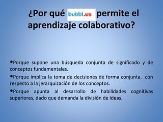 ¿Por qué
permite el
aprendizaje colaborativo?

●Porque supone una búsqueda conjunta de significado y de
conceptos fundamentales.
●Porque implica la toma de decisiones de forma conjunta, con
respecto a la jerarquización de los conceptos.
●Porque apunta al desarrollo de habilidades cognitivas
superiores, dado que demanda la división de ideas.

 