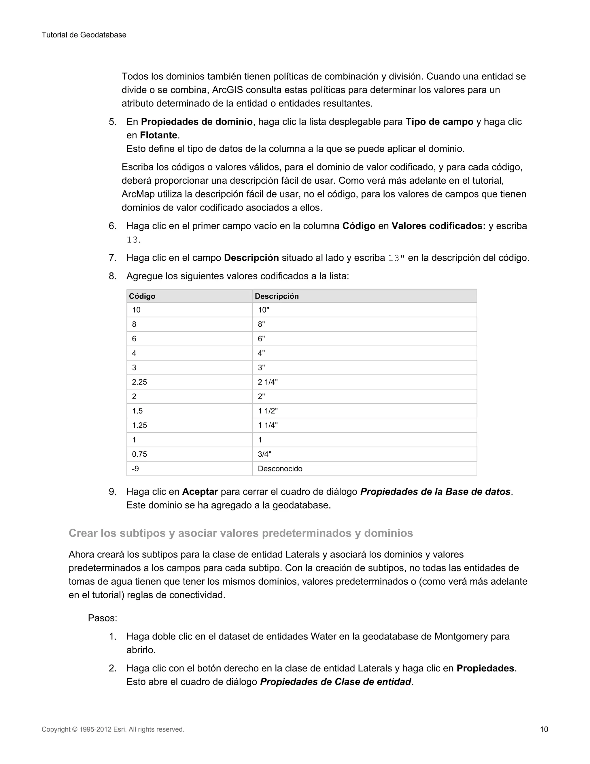 Tutorial de Geodatabase




                           Todos los dominios también tienen políticas de combinación y división. Cuando una entidad se
                           divide o se combina, ArcGIS consulta estas políticas para determinar los valores para un
                           atributo determinado de la entidad o entidades resultantes.
                      5.    En Propiedades de dominio, haga clic la lista desplegable para Tipo de campo y haga clic
                            en Flotante.
                            Esto define el tipo de datos de la columna a la que se puede aplicar el dominio.
                           Escriba los códigos o valores válidos, para el dominio de valor codificado, y para cada código,
                           deberá proporcionar una descripción fácil de usar. Como verá más adelante en el tutorial,
                           ArcMap utiliza la descripción fácil de usar, no el código, para los valores de campos que tienen
                           dominios de valor codificado asociados a ellos.
                      6.    Haga clic en el primer campo vacío en la columna Código en Valores codificados: y escriba
                            13.
                      7.    Haga clic en el campo Descripción situado al lado y escriba 13" en la descripción del código.
                      8.    Agregue los siguientes valores codificados a la lista:

                             Código                        Descripción
                              10                           10"
                              8                            8"
                              6                            6"
                              4                            4"
                              3                            3"
                              2.25                         2 1/4"
                              2                            2"
                              1.5                          1 1/2"
                              1.25                         1 1/4"
                              1                            1
                              0.75                         3/4"
                              -9                           Desconocido


                      9.    Haga clic en Aceptar para cerrar el cuadro de diálogo Propiedades de la Base de datos.
                            Este dominio se ha agregado a la geodatabase.

         Crear los subtipos y asociar valores predeterminados y dominios
         Ahora creará los subtipos para la clase de entidad Laterals y asociará los dominios y valores
         predeterminados a los campos para cada subtipo. Con la creación de subtipos, no todas las entidades de
         tomas de agua tienen que tener los mismos dominios, valores predeterminados o (como verá más adelante
         en el tutorial) reglas de conectividad.

               Pasos:
                      1.    Haga doble clic en el dataset de entidades Water en la geodatabase de Montgomery para
                            abrirlo.
                      2.    Haga clic con el botón derecho en la clase de entidad Laterals y haga clic en Propiedades.
                            Esto abre el cuadro de diálogo Propiedades de Clase de entidad.



Copyright © 1995-2012 Esri. All rights reserved.                                                                              10
 