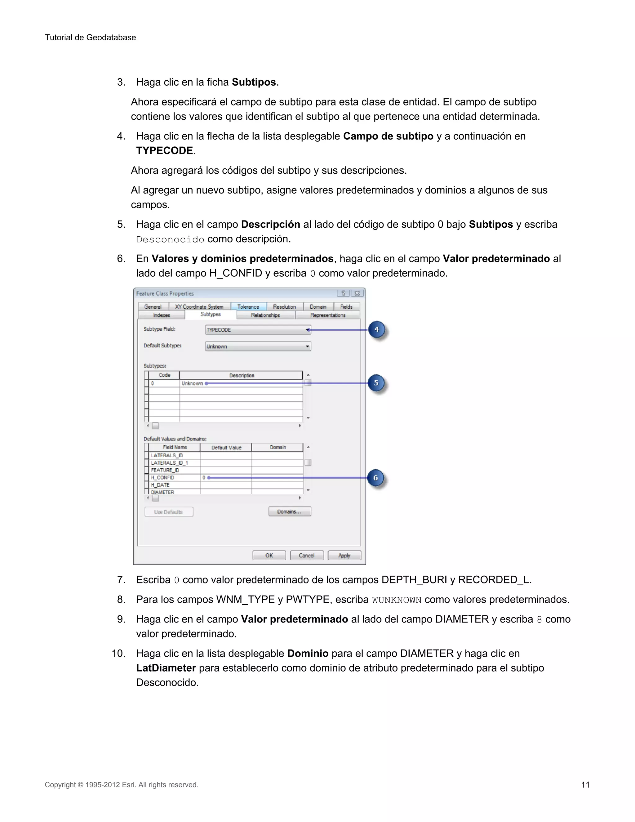 Tutorial de Geodatabase




                      3.    Haga clic en la ficha Subtipos.
                           Ahora especificará el campo de subtipo para esta clase de entidad. El campo de subtipo
                           contiene los valores que identifican el subtipo al que pertenece una entidad determinada.
                      4.    Haga clic en la flecha de la lista desplegable Campo de subtipo y a continuación en
                            TYPECODE.
                           Ahora agregará los códigos del subtipo y sus descripciones.
                           Al agregar un nuevo subtipo, asigne valores predeterminados y dominios a algunos de sus
                           campos.
                      5.    Haga clic en el campo Descripción al lado del código de subtipo 0 bajo Subtipos y escriba
                            Desconocido como descripción.
                      6.    En Valores y dominios predeterminados, haga clic en el campo Valor predeterminado al
                            lado del campo H_CONFID y escriba 0 como valor predeterminado.




                      7.    Escriba 0 como valor predeterminado de los campos DEPTH_BURI y RECORDED_L.
                      8.    Para los campos WNM_TYPE y PWTYPE, escriba WUNKNOWN como valores predeterminados.
                      9.    Haga clic en el campo Valor predeterminado al lado del campo DIAMETER y escriba 8 como
                            valor predeterminado.
                    10.     Haga clic en la lista desplegable Dominio para el campo DIAMETER y haga clic en
                            LatDiameter para establecerlo como dominio de atributo predeterminado para el subtipo
                            Desconocido.




Copyright © 1995-2012 Esri. All rights reserved.                                                                        11
 