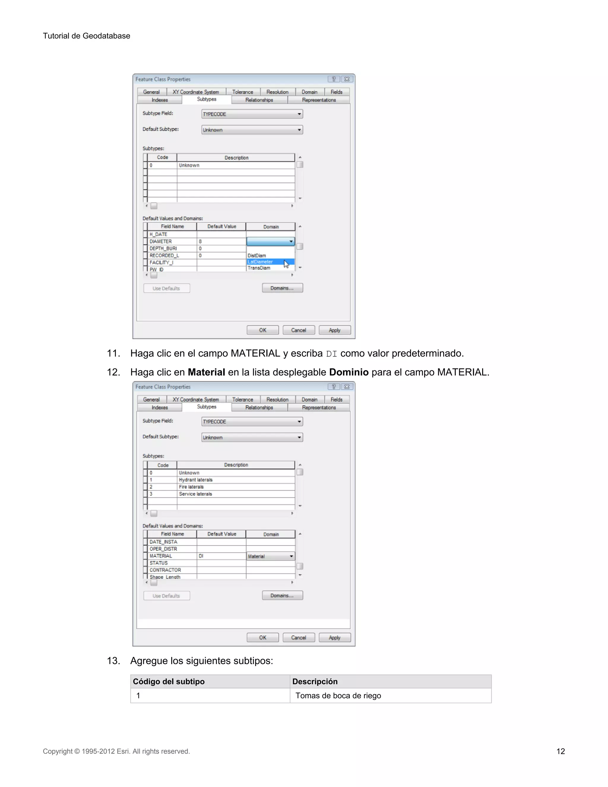 Tutorial de Geodatabase




                    11.     Haga clic en el campo MATERIAL y escriba DI como valor predeterminado.
                    12.     Haga clic en Material en la lista desplegable Dominio para el campo MATERIAL.




                    13.     Agregue los siguientes subtipos:

                             Código del subtipo                Descripción
                              1                                Tomas de boca de riego




Copyright © 1995-2012 Esri. All rights reserved.                                                            12
 