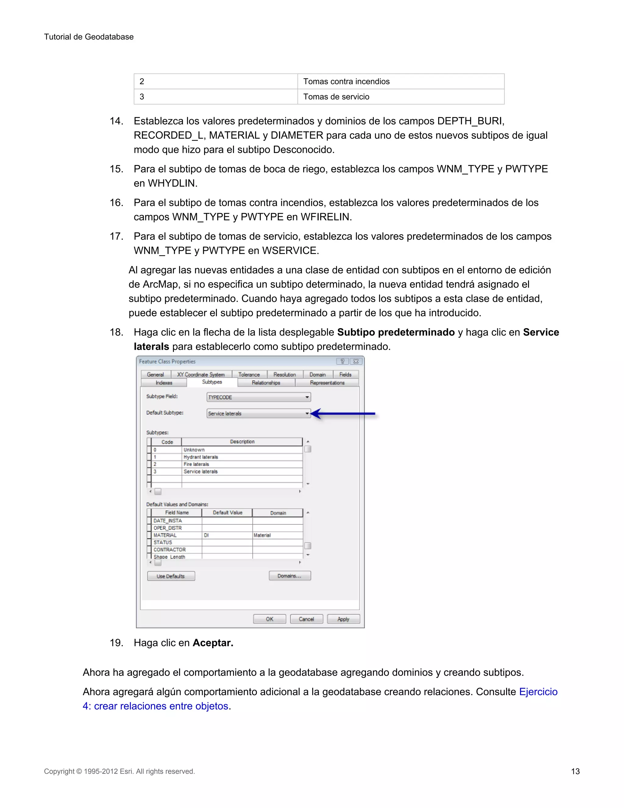 Tutorial de Geodatabase




                              2                                 Tomas contra incendios
                              3                                 Tomas de servicio


                    14.     Establezca los valores predeterminados y dominios de los campos DEPTH_BURI,
                            RECORDED_L, MATERIAL y DIAMETER para cada uno de estos nuevos subtipos de igual
                            modo que hizo para el subtipo Desconocido.
                    15.     Para el subtipo de tomas de boca de riego, establezca los campos WNM_TYPE y PWTYPE
                            en WHYDLIN.
                    16.     Para el subtipo de tomas contra incendios, establezca los valores predeterminados de los
                            campos WNM_TYPE y PWTYPE en WFIRELIN.
                    17.     Para el subtipo de tomas de servicio, establezca los valores predeterminados de los campos
                            WNM_TYPE y PWTYPE en WSERVICE.
                          Al agregar las nuevas entidades a una clase de entidad con subtipos en el entorno de edición
                          de ArcMap, si no especifica un subtipo determinado, la nueva entidad tendrá asignado el
                          subtipo predeterminado. Cuando haya agregado todos los subtipos a esta clase de entidad,
                          puede establecer el subtipo predeterminado a partir de los que ha introducido.
                    18.     Haga clic en la flecha de la lista desplegable Subtipo predeterminado y haga clic en Service
                            laterals para establecerlo como subtipo predeterminado.




                    19.     Haga clic en Aceptar.

            Ahora ha agregado el comportamiento a la geodatabase agregando dominios y creando subtipos.
            Ahora agregará algún comportamiento adicional a la geodatabase creando relaciones. Consulte Ejercicio
            4: crear relaciones entre objetos.




Copyright © 1995-2012 Esri. All rights reserved.                                                                           13
 