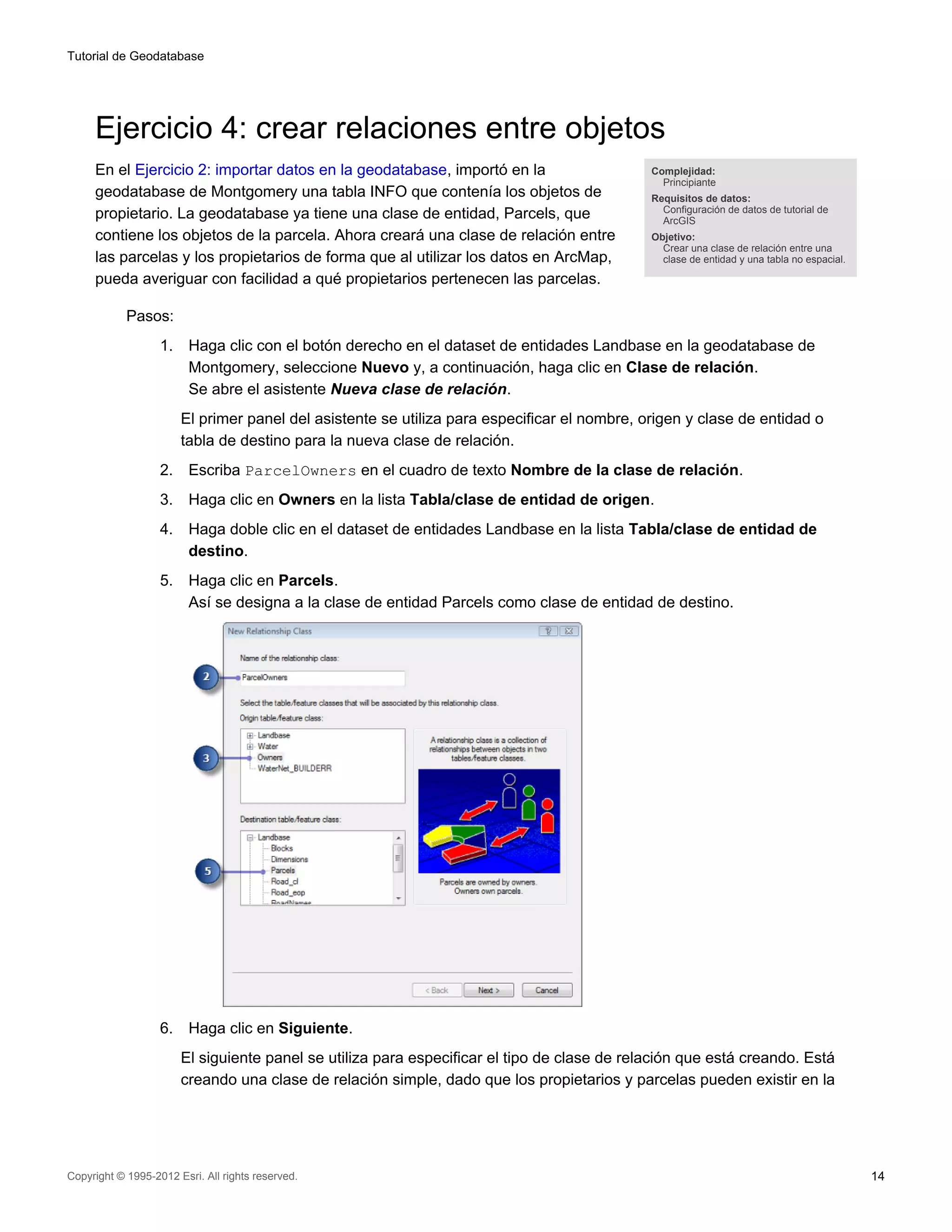 Tutorial de Geodatabase




     Ejercicio 4: crear relaciones entre objetos
     En el Ejercicio 2: importar datos en la geodatabase, importó en la                       Complejidad:
                                                                                                Principiante
     geodatabase de Montgomery una tabla INFO que contenía los objetos de                     Requisitos de datos:
                                                                                                Configuración de datos de tutorial de
     propietario. La geodatabase ya tiene una clase de entidad, Parcels, que                    ArcGIS
     contiene los objetos de la parcela. Ahora creará una clase de relación entre             Objetivo:
                                                                                                Crear una clase de relación entre una
     las parcelas y los propietarios de forma que al utilizar los datos en ArcMap,              clase de entidad y una tabla no espacial.

     pueda averiguar con facilidad a qué propietarios pertenecen las parcelas.

            Pasos:
                   1.    Haga clic con el botón derecho en el dataset de entidades Landbase en la geodatabase de
                         Montgomery, seleccione Nuevo y, a continuación, haga clic en Clase de relación.
                         Se abre el asistente Nueva clase de relación.
                        El primer panel del asistente se utiliza para especificar el nombre, origen y clase de entidad o
                        tabla de destino para la nueva clase de relación.
                   2.    Escriba ParcelOwners en el cuadro de texto Nombre de la clase de relación.
                   3.    Haga clic en Owners en la lista Tabla/clase de entidad de origen.
                   4.    Haga doble clic en el dataset de entidades Landbase en la lista Tabla/clase de entidad de
                         destino.
                   5.    Haga clic en Parcels.
                         Así se designa a la clase de entidad Parcels como clase de entidad de destino.




                   6.    Haga clic en Siguiente.
                        El siguiente panel se utiliza para especificar el tipo de clase de relación que está creando. Está
                        creando una clase de relación simple, dado que los propietarios y parcelas pueden existir en la




Copyright © 1995-2012 Esri. All rights reserved.                                                                                            14
 
