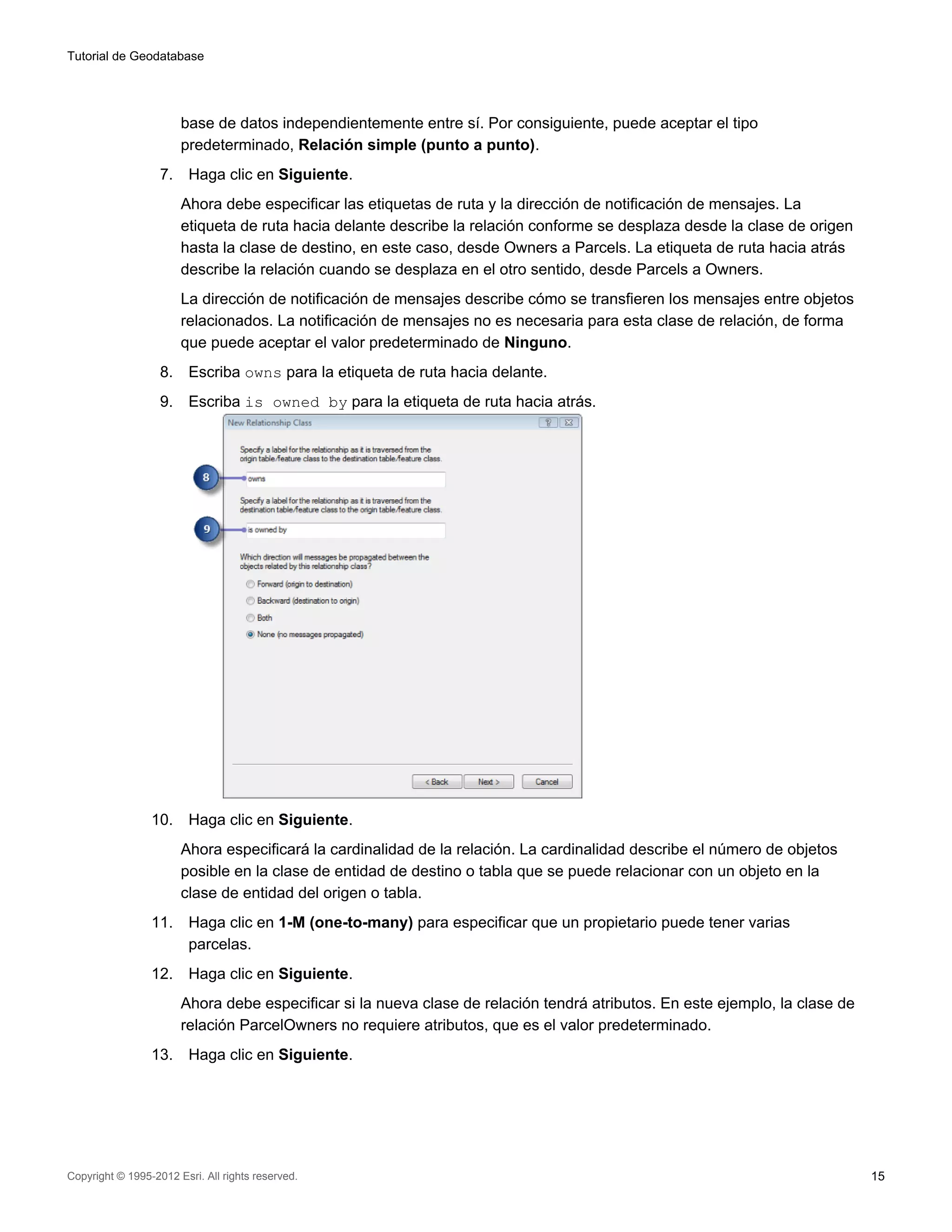 Tutorial de Geodatabase




                        base de datos independientemente entre sí. Por consiguiente, puede aceptar el tipo
                        predeterminado, Relación simple (punto a punto).
                   7.    Haga clic en Siguiente.
                        Ahora debe especificar las etiquetas de ruta y la dirección de notificación de mensajes. La
                        etiqueta de ruta hacia delante describe la relación conforme se desplaza desde la clase de origen
                        hasta la clase de destino, en este caso, desde Owners a Parcels. La etiqueta de ruta hacia atrás
                        describe la relación cuando se desplaza en el otro sentido, desde Parcels a Owners.
                        La dirección de notificación de mensajes describe cómo se transfieren los mensajes entre objetos
                        relacionados. La notificación de mensajes no es necesaria para esta clase de relación, de forma
                        que puede aceptar el valor predeterminado de Ninguno.
                   8.    Escriba owns para la etiqueta de ruta hacia delante.
                   9.    Escriba is owned by para la etiqueta de ruta hacia atrás.




                 10.     Haga clic en Siguiente.
                        Ahora especificará la cardinalidad de la relación. La cardinalidad describe el número de objetos
                        posible en la clase de entidad de destino o tabla que se puede relacionar con un objeto en la
                        clase de entidad del origen o tabla.
                 11.     Haga clic en 1-M (one-to-many) para especificar que un propietario puede tener varias
                         parcelas.
                 12.     Haga clic en Siguiente.
                        Ahora debe especificar si la nueva clase de relación tendrá atributos. En este ejemplo, la clase de
                        relación ParcelOwners no requiere atributos, que es el valor predeterminado.
                 13.     Haga clic en Siguiente.




Copyright © 1995-2012 Esri. All rights reserved.                                                                              15
 