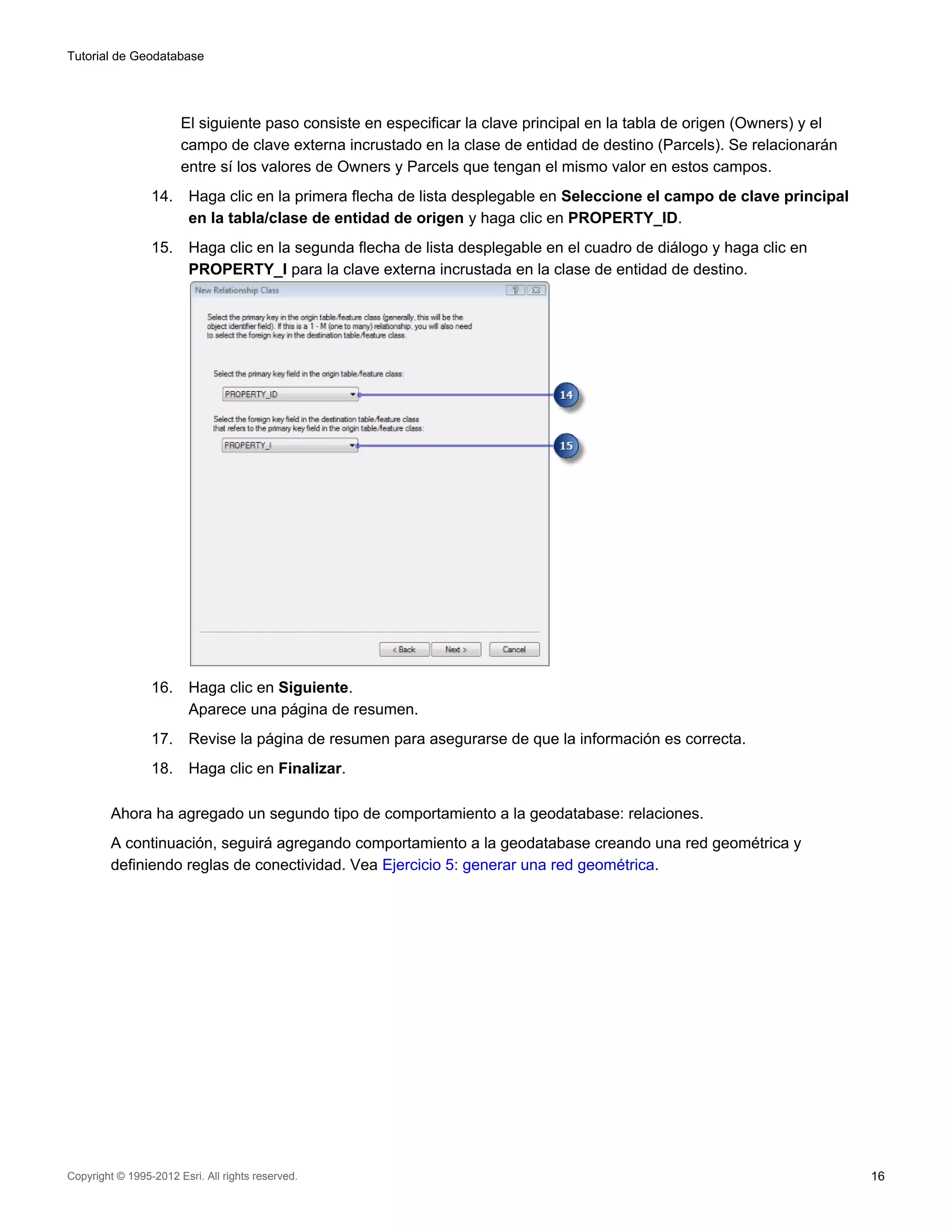 Tutorial de Geodatabase




                       El siguiente paso consiste en especificar la clave principal en la tabla de origen (Owners) y el
                       campo de clave externa incrustado en la clase de entidad de destino (Parcels). Se relacionarán
                       entre sí los valores de Owners y Parcels que tengan el mismo valor en estos campos.
                 14.     Haga clic en la primera flecha de lista desplegable en Seleccione el campo de clave principal
                         en la tabla/clase de entidad de origen y haga clic en PROPERTY_ID.
                 15.     Haga clic en la segunda flecha de lista desplegable en el cuadro de diálogo y haga clic en
                         PROPERTY_I para la clave externa incrustada en la clase de entidad de destino.




                 16.     Haga clic en Siguiente.
                         Aparece una página de resumen.
                 17.     Revise la página de resumen para asegurarse de que la información es correcta.
                 18.     Haga clic en Finalizar.

         Ahora ha agregado un segundo tipo de comportamiento a la geodatabase: relaciones.
         A continuación, seguirá agregando comportamiento a la geodatabase creando una red geométrica y
         definiendo reglas de conectividad. Vea Ejercicio 5: generar una red geométrica.




Copyright © 1995-2012 Esri. All rights reserved.                                                                          16
 
