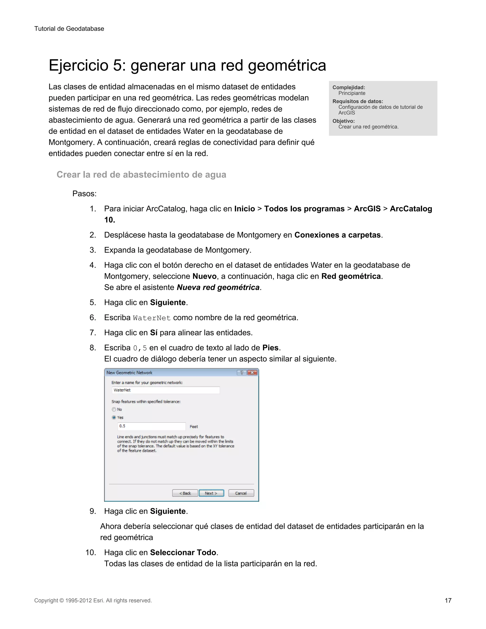 Tutorial de Geodatabase




     Ejercicio 5: generar una red geométrica
     Las clases de entidad almacenadas en el mismo dataset de entidades                       Complejidad:
                                                                                                Principiante
     pueden participar en una red geométrica. Las redes geométricas modelan                   Requisitos de datos:
                                                                                                Configuración de datos de tutorial de
     sistemas de red de flujo direccionado como, por ejemplo, redes de                          ArcGIS
     abastecimiento de agua. Generará una red geométrica a partir de las clases               Objetivo:
                                                                                                Crear una red geométrica.
     de entidad en el dataset de entidades Water en la geodatabase de
     Montgomery. A continuación, creará reglas de conectividad para definir qué
     entidades pueden conectar entre sí en la red.

         Crear la red de abastecimiento de agua

               Pasos:
                      1.    Para iniciar ArcCatalog, haga clic en Inicio > Todos los programas > ArcGIS > ArcCatalog
                            10.
                      2.    Desplácese hasta la geodatabase de Montgomery en Conexiones a carpetas.
                      3.    Expanda la geodatabase de Montgomery.
                      4.    Haga clic con el botón derecho en el dataset de entidades Water en la geodatabase de
                            Montgomery, seleccione Nuevo, a continuación, haga clic en Red geométrica.
                            Se abre el asistente Nueva red geométrica.
                      5.    Haga clic en Siguiente.
                      6.    Escriba WaterNet como nombre de la red geométrica.
                      7.    Haga clic en Sí para alinear las entidades.
                      8.    Escriba 0,5 en el cuadro de texto al lado de Pies.
                            El cuadro de diálogo debería tener un aspecto similar al siguiente.




                      9.    Haga clic en Siguiente.
                           Ahora debería seleccionar qué clases de entidad del dataset de entidades participarán en la
                           red geométrica
                    10.     Haga clic en Seleccionar Todo.
                            Todas las clases de entidad de la lista participarán en la red.



Copyright © 1995-2012 Esri. All rights reserved.                                                                                        17
 