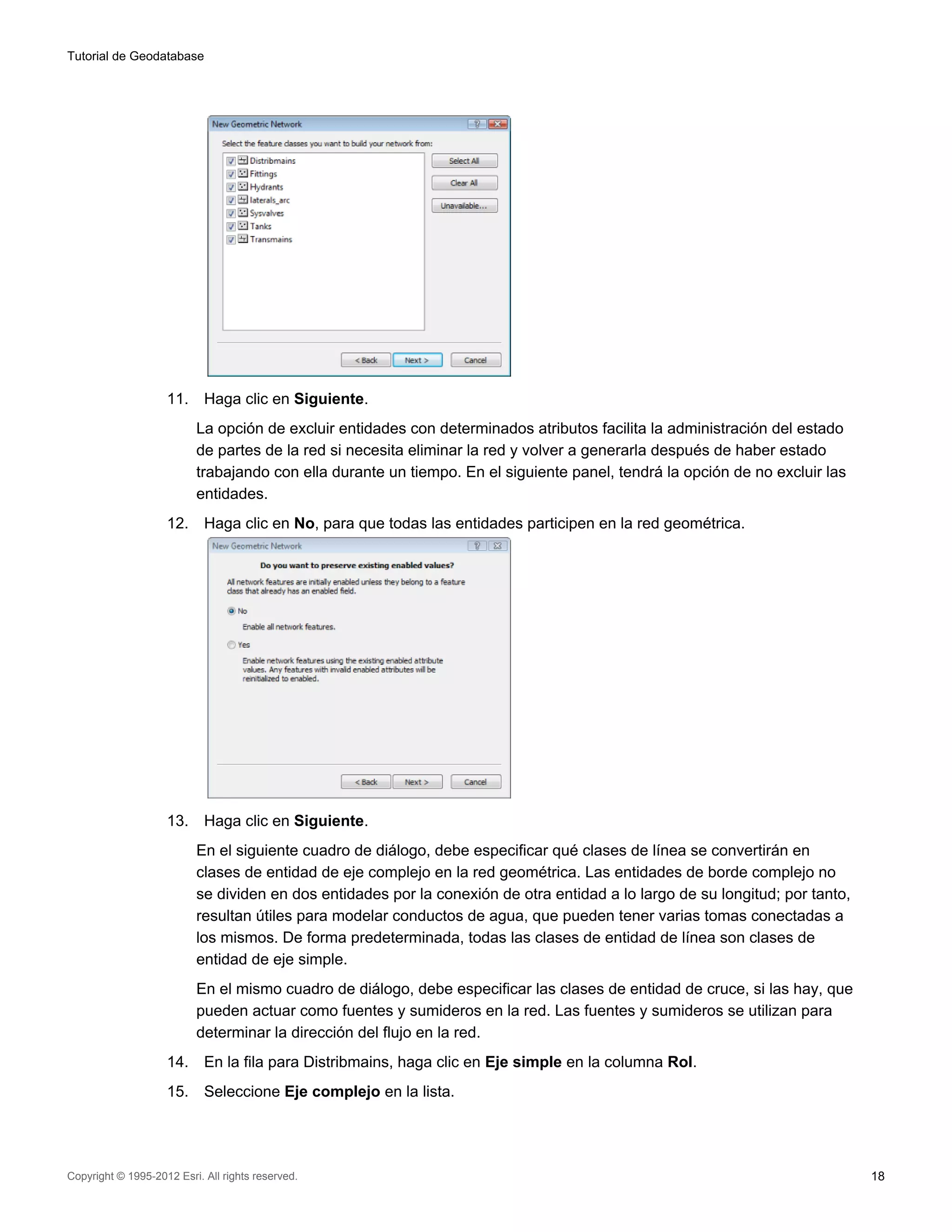 Tutorial de Geodatabase




                    11.     Haga clic en Siguiente.
                          La opción de excluir entidades con determinados atributos facilita la administración del estado
                          de partes de la red si necesita eliminar la red y volver a generarla después de haber estado
                          trabajando con ella durante un tiempo. En el siguiente panel, tendrá la opción de no excluir las
                          entidades.
                    12.     Haga clic en No, para que todas las entidades participen en la red geométrica.




                    13.     Haga clic en Siguiente.
                          En el siguiente cuadro de diálogo, debe especificar qué clases de línea se convertirán en
                          clases de entidad de eje complejo en la red geométrica. Las entidades de borde complejo no
                          se dividen en dos entidades por la conexión de otra entidad a lo largo de su longitud; por tanto,
                          resultan útiles para modelar conductos de agua, que pueden tener varias tomas conectadas a
                          los mismos. De forma predeterminada, todas las clases de entidad de línea son clases de
                          entidad de eje simple.
                          En el mismo cuadro de diálogo, debe especificar las clases de entidad de cruce, si las hay, que
                          pueden actuar como fuentes y sumideros en la red. Las fuentes y sumideros se utilizan para
                          determinar la dirección del flujo en la red.
                    14.     En la fila para Distribmains, haga clic en Eje simple en la columna Rol.
                    15.     Seleccione Eje complejo en la lista.




Copyright © 1995-2012 Esri. All rights reserved.                                                                              18
 