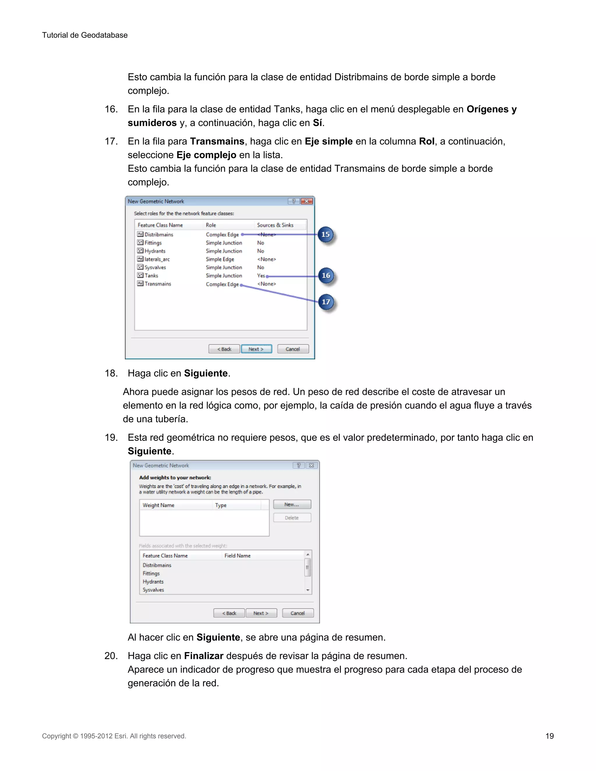 Tutorial de Geodatabase




                            Esto cambia la función para la clase de entidad Distribmains de borde simple a borde
                            complejo.
                    16.     En la fila para la clase de entidad Tanks, haga clic en el menú desplegable en Orígenes y
                            sumideros y, a continuación, haga clic en Sí.
                    17.     En la fila para Transmains, haga clic en Eje simple en la columna Rol, a continuación,
                            seleccione Eje complejo en la lista.
                            Esto cambia la función para la clase de entidad Transmains de borde simple a borde
                            complejo.




                    18.     Haga clic en Siguiente.
                          Ahora puede asignar los pesos de red. Un peso de red describe el coste de atravesar un
                          elemento en la red lógica como, por ejemplo, la caída de presión cuando el agua fluye a través
                          de una tubería.
                    19.     Esta red geométrica no requiere pesos, que es el valor predeterminado, por tanto haga clic en
                            Siguiente.




                            Al hacer clic en Siguiente, se abre una página de resumen.
                    20.     Haga clic en Finalizar después de revisar la página de resumen.
                            Aparece un indicador de progreso que muestra el progreso para cada etapa del proceso de
                            generación de la red.




Copyright © 1995-2012 Esri. All rights reserved.                                                                            19
 
